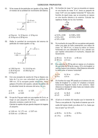EJERCICIOS PROPUESTOS
01. Si las masas de las partículas son iguales a 2 kg, hallar
el módulo de la cantidad de movimiento del sistema.
x
y
V=10 m/s
37°
V=8 m/s
a) 8 kg m/s b) 10 kg m/s c) 12 kg m/s
d) 16 kg m/s e) 20 kg m/s
02. Hallar la cantidad de movimiento del sistema de
partículas de masas iguales a 2 kg.
x
y
V=2 m/s
V=5 m/s
45°
37°
s/m2V
a) (-8;6) kg m/s b) (-8;-6) kg m/s
c) (8;-6) kg m/s d) (8;6) kg m/s
e) 0 kg m/s
03. Con una escopeta de cacería de 2 kg se dispara una
bala de 5 g con una velocidad con módulo de
500 m/s. Si la escopeta puede retroceder, hasta
golpear el hombro del cazador, calcular el módulo de
la velocidad inicial de retroceso del arma, en m/s.
a) 5 b) 2,5 c) 1,25
d) 0,75 e) 0,25
04. Un pez de 3 kg que nada con una rapidez de 2 m/s, se
tragó un pez pequeño de 500 g que nadaba en
dirección contraria a razón de 6 m/s.
Calcular la rapidez del pez grande después de tragarse
al pequeño.
a) 1,64 m/s b) 1,71 m/s c) 3,67 m/s
d) 0,50 m/s e) 0,86 m/s
05. Un hombre de masa "m" que se encuentra en reposo
en una lancha de masa "4 m", lanza un paquete de
masa "m/4" con una rapidez horizontal "V" hacia otro
hombre de igual masa, que se encuentra en reposo
en otra lancha idéntica a la anterior. Calcular las
rapideces finales de los dos hombres.
V
a) V/19 y V/20 b) V/20 y V/21
c) V/5 y V/3 d) V/12 y V/13
e) V/5 y V/20
06. Un muchacho de masa (M) con sus patines está parado
sobre una pista de hielo sosteniendo una esfera de
masa "m" (M=8 m), si lanza la esfera en forma
horizontal con una velocidad de 5 m/s, calcular con
que rapidez retrocederá el muchacho, después del
lanzamiento.
a) 20 m/s b) 10 m/s c) 45 m/s
d) 40 m/s e) 5 m/s
07. Una persona de 90 kg está en reposo en el extremo
de una tabla de 30 kg de masa y 12 m de longitud, si
camina hasta el otro extremo. ¿Qué distancia retrocede
la tabla sobre el terreno horizontal?
a) 3 m b) 16 m c) 9 m
d) 4 m e) 6 m
08. Un hombre de masa "M" parado en el extremo de una
balsa de longitud "L" y masa "m" empieza a moverse
lentamente llegando hasta el otro extremo. ¿Qué
distancia se desplazó la balsa hasta ese instante sobre
la superficie del agua?
a) L/4 b) 3L/4 c) 2L/3
d) L/3 e) 4L/3
09. ¿Cuál es el módulo del impulso que le transmite la
Tierra a una pelota de 1 kg desde el instante que se le
suelta del reposo desde una altura de 5 m, hasta que
toca el piso? (g=10 m/s2).
a) 20 N.s b) 15 N.s c) 10 N.s
d) 1 N.s e) 30 N.s
www.
.
Fisica
eP
 