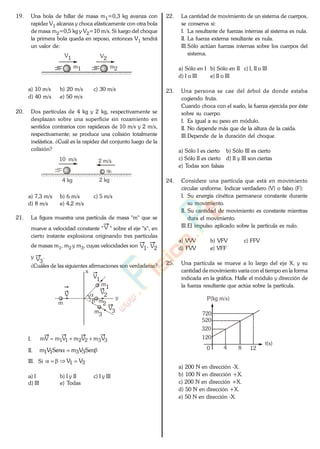 19. Una bola de billar de masa m1=0,3 kg avanza con
rapidez V1 alcanza y choca elásticamente con otra bola
de masa m2=0,5 kg y V2=10 m/s. Si luego del choque
la primera bola queda en reposo, entonces V1 tendrá
un valor de:
V1 V2
m1 m2
a) 10 m/s b) 20 m/s c) 30 m/s
d) 40 m/s e) 50 m/s
20. Dos partículas de 4 kg y 2 kg, respectivamente se
desplazan sobre una superficie sin rozamiento en
sentidos contrarios con rapideces de 10 m/s y 2 m/s,
respectivamente; se produce una colisión totalmente
inelástica. ¿Cuál es la rapidez del conjunto luego de la
colisión?
10 m/s 2 m/s
4 kg 2 kg
a) 7,3 m/s b) 6 m/s c) 5 m/s
d) 8 m/s e) 4,2 m/s
21. La figura muestra una partícula de masa "m" que se
mueve a velocidad constante " V " sobre el eje "x", en
cierto instante explosiona originando tres partículas
de masas m1, m2 y m3, cuyas velocidades son V1, V2
y V3
.
¿Cuáles de las siguientes afirmaciones son verdaderas?
V
1
V2
V
3
m1
m
2
m
3
m
V
x
y
I. 332211 VmVmVmmV
II. SenVmSenVm 3311
III. Si 31 VV
a) I b) I y II c) I y III
d) III e) Todas
22. La cantidad de movimiento de un sistema de cuerpos,
se conserva si:
I. La resultante de fuerzas internas al sistema es nula.
II. La fuerza externa resultante es nula.
III.Sólo actúan fuerzas internas sobre los cuerpos del
sistema.
a) Sólo en I b) Sólo en II c) I, II o III
d) I o III e) II o III
23. Una persona se cae del árbol de donde estaba
cogiendo fruta.
Cuando choca con el suelo, la fuerza ejercida por éste
sobre su cuerpo.
I. Es igual a su peso en módulo.
II. No depende más que de la altura de la caída.
III.Depende de la duración del choque.
a) Sólo I es cierto b) Sólo III es cierto
c) Sólo II es cierto d) II y III son ciertas
e) Todas son falsas
24. Considere una partícula que está en movimiento
circular uniforme. Indicar verdadero (V) o falso (F):
I. Su energía cinética permanece constante durante
su movimiento.
II. Su cantidad de movimiento es constante mientras
dura el movimiento.
III.El impulso aplicado sobre la partícula es nulo.
a) VVV b) VFV c) FFV
d) FVV e) VFF
25. Una partícula se mueve a lo largo del eje X, y su
cantidad de movimiento varía con el tiempo en la forma
indicada en la gráfica. Halle el módulo y dirección de
la fuerza resultante que actúa sobre la partícula.
P(kg m/s)
720
520
320
120
80
t(s)
4 12
a) 200 N en dirección -X.
b) 100 N en dirección +X.
c) 200 N en dirección +X.
d) 50 N en dirección +X.
e) 50 N en dirección -X.
www.
.
Fisica
eP
 