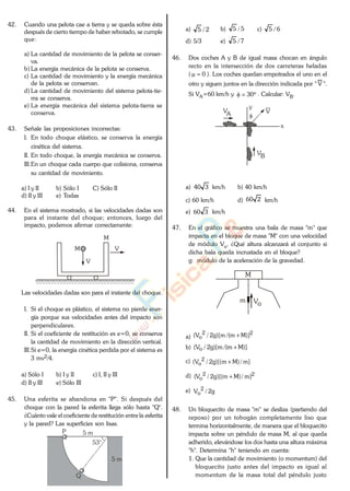 42. Cuando una pelota cae a tierra y se queda sobre ésta
después de cierto tiempo de haber rebotado, se cumple
que:
a) La cantidad de movimiento de la pelota se conser-
va.
b) La energía mecánica de la pelota se conserva.
c) La cantidad de movimiento y la energía mecánica
de la pelota se conservan.
d) La cantidad de movimiento del sistema pelota-tie-
rra se conserva.
e) La energía mecánica del sistema pelota-tierra se
conserva.
43. Señale las proposiciones incorrectas:
I. En todo choque elástico, se conserva la energía
cinética del sistema.
II. En todo choque, la energía mecánica se conserva.
III.En un choque cada cuerpo que colisiona, conserva
su cantidad de movimiento.
a) I y II b) Sólo I C) Sólo II
d) II y III e) Todas
44. En el sistema mostrado, si las velocidades dadas son
para el instante del choque; entonces, luego del
impacto, podemos afirmar correctamente:
V
M
M
V
Las velocidades dadas son para el instante del choque.
I. Si el choque es plástico, el sistema no pierde ener-
gía porque sus velocidades antes del impacto son
perpendiculares.
II. Si el coeficiente de restitución es e=0, se conserva
la cantidad de movimiento en la dirección vertical.
III.Si e=0, la energía cinética perdida por el sistema es
3 mv2/4.
a) Sólo I b) I y II c) I, II y III
d) II y III e) Sólo III
45. Una esferita se abandona en "P". Si después del
choque con la pared la esferita llega sólo hasta "Q".
¿Cuánto vale el coeficiente de restitución entre la esferita
y la pared? Las superficies son lisas.
53°
5 m
5 m
P
Q
a) 2/5 b) 5/5 c) 6/5
d) 5/3 e) 7/5
46. Dos coches A y B de igual masa chocan en ángulo
recto en la intersección de dos carreteras heladas
( 0 ). Los coches quedan empotrados el uno en el
otro y siguen juntos en la dirección indicada por " V ".
Si VA=60 km/h y 30 . Calcular: VB.
x
y
VA
VB
V
a) 340 km/h b) 40 km/h
c) 60 km/h d) 260 km/h
e) 360 km/h
47. En el gráfico se muestra una bala de masa "m" que
impacta en el bloque de masa "M" con una velocidad
de módulo Vo. ¿Qué altura alcanzará el conjunto si
dicha bala queda incrustada en el bloque?
g: módulo de la aceleración de la gravedad.
M
m Vo
a)
22
o )]Mm/(m)[g2/V(
b) )]Mm/(m)[g2/V( o
c) ]m/)Mm)[(g2/V( 2
o
d) 22
o ]m/)Mm)[(g2/V(
e) g2/V 2
o
48. Un bloquecito de masa "m" se desliza (partiendo del
reposo) por un tobogán completamente liso que
termina horizontalmente, de manera que el bloquecito
impacta sobre un péndulo de masa M, al que queda
adherido, elevándose los dos hasta una altura máxima
"h". Determina "h" teniendo en cuenta:
1. Que la cantidad de movimiento (o momentum) del
bloquecito justo antes del impacto es igual al
momentum de la masa total del péndulo justo
www.
.
Fisica
eP
 