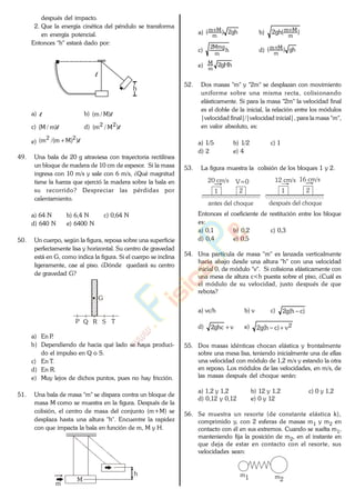 después del impacto.
2. Que la energía cinética del péndulo se transforma
en energía potencial.
Entonces "h" estará dado por:
l
h
a) l b) l)M/m(
c) l)m/M( d) l)M/m( 22
e) l))Mm/(m( 22
49. Una bala de 20 g atraviesa con trayectoria rectilínea
un bloque de madera de 10 cm de espesor. Si la masa
ingresa con 10 m/s y sale con 6 m/s, ¿Qué magnitud
tiene la fuerza que ejerció la madera sobre la bala en
su recorrido? Despreciar las pérdidas por
calentamiento.
a) 64 N b) 6,4 N c) 0,64 N
d) 640 N e) 6400 N
50. Un cuerpo, según la figura, reposa sobre una superficie
perfectamente lisa y horizontal. Su centro de gravedad
está en G, como indica la figura. Si el cuerpo se inclina
ligeramente, cae al piso. ¿Dónde quedará su centro
de gravedad G?
P Q R S T
G
a) En P.
b) Dependiendo de hacia qué lado se haya produci-
do el impulso en Q o S.
c) En T.
d) En R.
e) Muy lejos de dichos puntos, pues no hay fricción.
51. Una bala de masa "m" se dispara contra un bloque de
masa M como se muestra en la figura. Después de la
colisión, el centro de masa del conjunto (m+M) se
desplaza hasta una altura "h". Encuentre la rapidez
con que impacta la bala en función de m, M y H.
M
h
m
a) gh2)(
m
Mm
b) )(gh2
m
Mm
c) h
m
Mmg2
d) gh)(
m
Mm
e) gHh2
m
M
52. Dos masas "m" y "2m" se desplazan con movimiento
uniforme sobre una misma recta, colisionando
elásticamente. Si para la masa "2m" la velocidad final
es el doble de la inicial, la relación entre los módulos
|velocidad final|/|velocidad inicial|, para la masa "m",
en valor absoluto, es:
a) 1/5 b) 1/2 c) 1
d) 2 e) 4
53. La figura muestra la colisión de los bloques 1 y 2.
antes del choque después del choque
1 2
20 cm/s V=0
1 2
12 cm/s 16 cm/s
Entonces el coeficiente de restitución entre los bloque
es:
a) 0,1 b) 0,2 c) 0,3
d) 0,4 e) 0,5
54. Una partícula de masa "m" es lanzada verticalmente
hacia abajo desde una altura "h" con una velocidad
inicial 0, de módulo "v". Si colisiona elásticamente con
una mesa de altura c<h puesta sobre el piso, ¿Cuál es
el módulo de su velocidad, justo después de que
rebota?
a) vc/h b) v c) )ch(g2
d) vghc2 e) 2v)ch(g2
55. Dos masas idénticas chocan elástica y frontalmente
sobre una mesa lisa, teniendo inicialmente una de ellas
una velocidad con módulo de 1,2 m/s y estando la otra
en reposo. Los módulos de las velocidades, en m/s, de
las masas después del choque serán:
a) 1,2 y 1,2 b) 12 y 1,2 c) 0 y 1,2
d) 0,12 y 0,12 e) 0 y 12
56. Se muestra un resorte (de constante elástica k),
comprimido y, con 2 esferas de masas m1 y m2 en
contacto con él en sus extremos. Cuando se suelta m1,
manteniendo fija la posición de m2, en el instante en
que deja de estar en contacto con el resorte, sus
velocidades sean:
m1 m2
www.
.
Fisica
eP
 