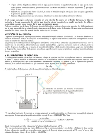 * Figura a: Bolsa delgada de plástico llena de agua que se mantiene en equilibrio bajo ella. El agua que la rodea
ejerce presión sobre la superficie, produciéndose así una fuerza resultante de flotación ascendente E que opera
sobre la bolsa.
* Figura b: En una piedra del mismo volumen, la fuerza de flotación es igual, sólo que el peso la supera y, por tanto,
la piedra no guarda equilibrio.
* Figura c: El peso es menor que la fuerza de flotación en un trozo de madera del mismo volumen.
Si el cuerpo sumergido estuviera colocado en una báscula de resorte en el fondo del agua, la báscula
indicaría la fuerza ascendente del objeto que tiene la misma magnitud que mg-E, por tanto, los objetos
sumergidos parecen pesar menos de lo que normalmente pesan.
Podemos considerar que la fuerza de flotación (empuje hidrostático) actúa en el centro de gravedad del fluido desplazado
por la parte sumergida de un objeto flotante. A ese punto se le llama centro de flotación. El peso actúa en el centro de
gravedad del objeto entero. En general, los dos puntos no son lo mismo.
MEDICIÓN DE LA PRESIÓN
La presión ejercida por un líquido puede medirse empleando métodos estáticos o dinámicos. Los métodos dinámicos se
basan en la velocidad de flujo de un líquido en movimiento, y se explican en la dinámica de fluidos. En la presente sección,
vamos a describir los métodos estáticos.
En general, los medidores se sirven de la presión atmosférica como nivel de referencia, y cuantifican la diferencia entre la
presión real y la atmosférica, diferencia llamada presión manométrica. La presión real en un punto de un fluido, recibe el
nombre de presión absoluta, que es la suma de la presión atmosférica y de la presión manométrica. La presión manométrica
se da por arriba o por debajo de la presión atmosférica, y por lo mismo puede ser positiva o negativa: la presión absoluta
siempre es positiva.
EL BARÓMETRO DE MERCURIO
Es un largo tubo de vidrio que se llena con mercurio, y luego se invierte e introduce en un plato de mercurio, como se ve en
la figura. El espacio arriba de la columna de mercurio es en realidad un vacío que contiene sólo vapor de mercurio, cuya
presión p2 es tan pequeña, que puede ignorarse a temperaturas ordinarias. La presión p1 en la superficie del plato de
mercurio, es la presión desconocida "P" que deseamos medir. A partir de la ecuación, obtenemos
BA PP
Al medir la altura de la columna sobre la superficie del plato, se obtiene la presión.
p2 = 0
p1=p
y
1
A B
y
2
h=y2-y1
Patm
* A menudo el barómetro de mercurio se emplea para medir la presión atmosférica po. Conforme a la ecuación la altura de
una columna de mercurio a la presión atmosférica normal (1 atm=1,01325.105 N/m2) es:
mm0.760m7600,0h
)2s/m80665,9)(3m/kg310.5955,13(
Pa510.01325,1
gp
op
donde hemos usado un valor estándar de "g" y la densidad del mercurio a 0°C.
* Por eso, con frecuencia se dice que 1 atm=760 mm de Hg; en forma equivalente, 1 mm de Hg=1/760 atm. Se da el nombre
de torr, a la presión ejercida por una columna de mercurio de 1mm de altura (una vez más a 0°C y con "g" en su valor
estándar). Por tanto: 1 torr = 1 mm de Hg = 133,322 Pa.
www.
.
Fisica
eP
 