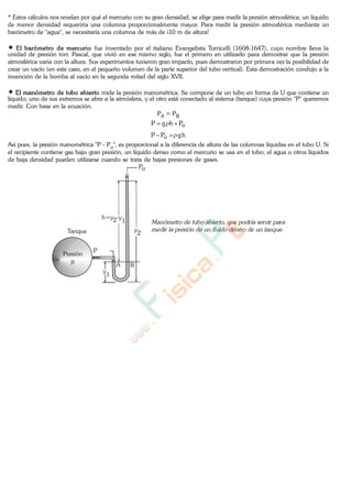 * Estos cálculos nos revelan por qué el mercurio con su gran densidad, se elige para medir la presión atmosférica; un líquido
de menor densidad requeriría una columna proporcionalmente mayor. Para medir la presión atmosférica mediante un
barómetro de "agua", se necesitaría una columna de más de ¡10 m de altura!
El barómetro de mercurio fue inventado por el italiano Evangelista Torricelli (1608-1647), cuyo nombre lleva la
unidad de presión torr. Pascal, que vivió en ese mismo siglo, fue el primero en utilizarlo para demostrar que la presión
atmosférica varía con la altura. Sus experimentos tuvieron gran impacto, pues demostraron por primera vez la posibilidad de
crear un vacío (en este caso, en el pequeño volumen de la parte superior del tubo vertical). Esta demostración condujo a la
invención de la bomba al vacío en la segunda mitad del siglo XVII.
El manómetro de tubo abierto mide la presión manométrica. Se compone de un tubo en forma de U que contiene un
líquido; uno de sus extremos se abre a la atmósfera, y el otro está conectado al sistema (tanque) cuya presión "P" queremos
medir. Con base en la ecuación.
PA = PB
oPhgP
hgPP o
Así pues, la presión manométrica "P - Po", es proporcional a la diferencia de altura de las columnas líquidas en el tubo U. Si
el recipiente contiene gas bajo gran presión, un líquido denso como el mercurio se usa en el tubo; el agua u otros líquidos
de baja densidad pueden utilizarse cuando se trata de bajas presiones de gases.
Tanque
Presión
p
y
2
y
1
h=y2-y
1
Po
P
A B
www.
.
Fisica
eP
 