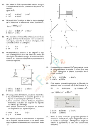 13. Una esfera de 30 KN se encuentra flotando en agua
sumergida hasta la mitad, determinar el volumen de
la esfera.
(g=10m/s2).
a) 8 m3 b) 12 m3 c) 6 m3
d) 7 m3 e) 10 m3
14. Un tronco de 10 KN flota en agua de mar, sumergido
40%, determinar el volumen del tronco, (g=10m/s2)
3
mar m/kg2000
a) 1,5 m3 b) 1,25 m3 c) 2,5 m3
d) 3,25 m3 e) 2 m3
15. Una montaña de hielo de 900 m3 de volumen flota en
el agua. Determinar la relación entre el volumen
sumergido, respecto el volumen emergido, si la
densidad del hielo es 900 kg/m3.
a) 8 b) 7 c) 6
d) 10 e) 9
16. Un trapecista cuya densidad es de 0,8g/cm3 se deja
caer un trampolín de altura "H" sobre una piscina de
5m de profundidad llena de agua. Calcular el máximo
valor de "H", para que el trapecista no se estrelle en el
fondo de la piscina.
H
Agua
5m
Vo=0
a) 0,75 m b) 1,25 m c) 2,35 m
d) 4,75 m e) 5,00 m
17. De las siguientes afirmaciones, señalar las incorrectas:
I. La presión hidrostática en todos los puntos de un
líquido es la misma por el principio de Pascal.
II. Dada una cierta cantidad de líquido, la presión
hidrostática en la base del recipiente no depende
de la forma que éste tenga.
III.La presión hidrostática no depende del material
del recipiente ni del líquido empleado.
a) Sólo I b) II c) I y II
d) I y III e) Todas
18. Dos líquidos que no se mezclan están en equilibrio
en un recipiente como se muestra. ¿Cuál gráfica ilustra
mejor la presión hidrostática como función de la altura
"y"?
y
x
2L
L
0
a) b)
P
0
y
P
0
y
c) d)
P
0
y
P
0
y
e)
P
0
y
19. Un recipiente que contiene 600m3 de agua tiene forma
de un paralelepípedo rectangular. Si el área de la base
es 75m2, determinar la presión hidrostática en el
fondo. g=10m/s2.
a) 7 kPa b) 80 kPa c) 90 kPa
d) 10 kPa e) 5 kPa
20. En el sistema mostrado, determinar la diferencia de
presiones entre los puntos A y B de los líquidos (1) y
(2) en equilibrio: 3
1 m/kg1500 ;
3
2 m/kg1800 ; g=10m/s2.
Aire
(1)
(2)
A
B
2 m
3 m
a) 42 kPa b) 21 kPa c) 54 kPa
d) 63kPa e) 84 kPa
21. Hallar la fuerza F máxima que puede aplicarse al
émbolo de área 0,02 m2 y peso despreciable tal que
el líquido de densidad 1500 kg/m3 no salga del
extremo B. (g=10m/s2 y el tubo tiene sección recta
constante).
www.
.
Fisica
eP
 