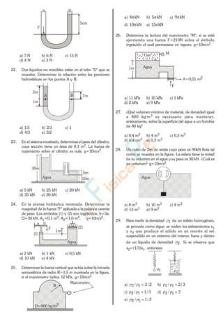 5cm
A B
F
a) 7 N b) 6 N c) 15 N
d) 4 N e) 3 N
22. Dos líquidos no miscibles están en el tubo "U" que se
muestra. Determinar la relación entre las presiones
hidrostáticas en los puntos A y B.
1mA B
2m
1m
a) 1/3 b) 2/3 c) 1
d) 4/3 e) 3/2
23. En el sistema mostrado, determinar el peso del cilindro,
cuya sección tiene un área de 0,1 m2. La fuerza de
rozamiento sobre el cilindro es nula. g=10m/s2.
30m
Agua
5m
10m
a) 5 kN b) 25 kN c) 20 kN
d) 35 kN e) 30 kN
24. En la prensa hidráulica mostrada. Determinar la
magnitud de la fuerza "F" aplicada a la palanca carente
de peso. Los émbolos (1) y (2) son ingrávidos, b=3a.
Q=30 kN, A1=0,1 m2; A2=1,0 m2; g=10m/s2.
Agua
(1)
(2)
a b
F
1m
Q
a) 2 kN b) 1 kN c) 0,5 kN
d) 10 kN e) 4 kN
25. Determinar la fuerza vertical que actúa sobre la bóveda
semiesférica de radio R=1,5 m mostrada en la figura,
si el manómetro indica 12 kPa. g=10m/s2
Manometro
R
D=800 kg/m3
a) kN4 b) kN5 c) kN9
d) kN10 e) kN15
26. Determine la lectura del manómetro "M", si se está
ejerciendo una fuerza F=210N sobre el émbolo
ingrávido el cual permanece en reposo. g=10m/s2.
Gas
Agua
M
1m
F
A=0,01 m2
a) 11 kPa b) 10 kPa c) 1 kPa
d) 2 kPa e) 9 kPa
27. ¿Qué volumen mínimo de material, de densidad igual
a 800 kg/m3 es necessario para mantener,
enteramente, sobre la superficie del agua a un hombre
de 80 kg?
a) 0,4 m3 b) 4 m3 c) 0,3 m3
d) 0,4 cm3 e) 0,3 m3
28. Un cubo de 2m de arista cuyo peso es 90kN flota tal
como se muestra en la figura. La esfera tiene la mitad
de su volumen en el agua y su peso es 30 kN. ¿Cuál es
su volumen? g=10m/s2.
Agua
a) 8 m3 b) 10 m3 c) 4 m3
d) 15 m3 e) 9 m3
29. Para medir la densidad 1 de un sólido homogéneo,,
se procede como sigue: se miden los estiramientos x1
y x2 que produce el sólido en un resorte al ser
suspendido en un extremo del mismo, fuera y dentro
de un líquido de densidad 2 . Si se observa que
x2=(1/3)x1, entonces:
21
a) 2/3/ 12 b) 3/2/ 12
c) 3/1/ 12 d) 3/ 12
e) 2/1/ 12
www.
.
Fisica
eP
 