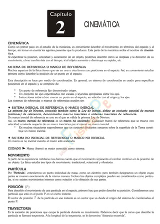 Capítulo
2 CINEMÁTICA
CINEMÁTICA
Como un primer paso en el estudio de la mecánica, es conveniente describir el movimiento en términos del espacio y el
tiempo, sin tomar en cuenta los agentes presentes que lo producen. Esta parte de la mecánica recibe el nombre de cinemá-
tica.
Al especificar la posición, velocidad y aceleración de un objeto, podemos describir cómo se desplaza y la dirección de su
movimiento, cómo cambia ésta con el tiempo, si el objeto aumenta o disminuye su rapidez, etc.
SISTEMA DE REFERENCIA O MARCO DE REFERENCIA
Muchos aspectos de la física tienen que ver en una u otra forma con posiciones en el espacio. Así, es conveniente estudiar
primero cómo describir la posición de un punto en el espacio.
Esta descripción se hace por medio de coordenadas. En general, un sistema de coordenadas es usado para especificar
posiciones en el espacio y se compone de:
* Un punto de referencia fijo denominado origen.
* Un conjunto de ejes especificados con escalas y leyendas apropiadas sobre los ejes.
* Instrucciones sobre cómo marcar un punto en el espacio, en relación con el origen y los ejes.
Los sistemas de referencias o marcos de referencias pueden ser:
SISTEMA INERCIAL DE REFERENCIA O MARCO INERCIAL
Un marco inercial de referencia es uno en el que es válida la primera Ley de Newton.
Así, un marco inercial de referencia es un marco no acelerado. Cualquier marco de referencia que se mueve con
velocidad constante respecto de un marco inercial es por sí mismo un marco inercial.
* En muchas situaciones supondremos que un conjunto de puntos cercanos sobre la superficie de la Tierra consti-
tuye un marco inercial.
SISTEMA NO INERCIAL DE REFERENCIA O MARCO NO INERCIAL
Un marco es no inercial cuando el marco está acelerado.
CUIDADO Marco (frame) es mejor conocido como sistema.
MOVIMIENTO
A partir de la experiencia cotidiana nos damos cuenta que el movimiento representa el cambio continuo en la posición de
un objeto. La física estudia tres tipos de movimiento: traslacional, rotacional y vibratorio.
PARTÍCULA
Por "Partícula", entendemos un punto individual de masa, como un electrón; pero también designamos un objeto cuyas
partes se mueven exactamente de la misma manera. Incluso los objetos complejos pueden ser considerados como partícu-
las, si no existen movimientos internos como rotación o la vibración de sus partes.
POSICIÓN ( r )
Para describir el movimiento de una partícula en el espacio, primero hay que poder describir su posición. Consideremos una
partícula que está en el punto P en un cierto instante.
El vector de posición r de la partícula en ese instante es un vector que va desde el origen del sistema de coordenadas al
punto P.
TRAYECTORIA
Es la sucesión de posiciones que ocupa la partícula durante su movimiento. Podemos decir que la curva que describe la
partícula se llamará trayectoria. A la longitud de la trayectoria, se le denomina "distancia recorrida".
www.
.
Fisica
eP
 