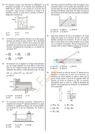 30. Un pequeño cuerpo cuya densidad es 2000kg/m3 se
encuentra sumergido en un líquido cuya densidad es
2600 kg/m3, atado a una cuerda en el fondo del
recipiente. ¿Qué tiempo empleará en llegar a la
superficie cuando se haya roto la cuerda? g=10m/s2;
despreciar rozamientos.
líquido
24m
a) 3 s b) 4 s c) 5 s
d) 6 s e) 7 s
31. Un hombre en la superficie terrestre y en el aire puede
levantar una piedra de peso máximo "W" y densidad
"d". ¿Cuál es el peso máximo de la piedra de igual
densidad que la primera que puede levantar el mismo
hombre, completamente sumergido en un líquido de
densidad "D"?
a) Dd
dW
b) Dd
dW
c) Dd
DW
d) Dd
DW
e)
d
W)Dd(
32. El recipiente con un agujero en la base está taponado
por un cuerpo cilíndrico de masa 200 g y área de la
base 15 cm2. Hallar la fuerza que ejerce el recipiente
alrededor del cilindro, si éste permanece fijo. Se sabe
que: 3
1 cm/g5,1 ; 3
2 cm/g2 .
g=10m/s2.
2cm
10cm (1)
(2)10cm
a) 13,3 N b) 6,65 N c) 1 N
d) 2 N e) 5,12 N
33. En la prensa hidráulica mostrada. Determinar la
magnitud de la fuerza "F" aplicada al émbolo (1), para
mantener en equilibrio el bloque "Q" de peso 60 kN.
Los émbolos (1) y (2) son ingrávidos. A1=0,3m2 y
A2=3m2.
(1) (2)
F Q
a) 6 kN b) 12 kN c) 18 kN
d) 2 kN e) N.A.
34. Una barra uniforme de 20 kg y 10m de longitud, cuya
densidad relativa es 0,5 puede girar alrededor de un
eje que pasa por uno de sus extremos situado debajo
del agua (ver figura). ¿Qué peso "W" debe colocarse al
otro extremo de la barra para que queden sumergidos
8m de ésta?
w
Agua
a) 313,6 N b) 588 N c) 2744 N
d) 117,6 N e) 27,44 N
35. Una barra uniforme de 3,6 m de longitud y de masa
12kg está sujeta en el extremo "B" por una cuerda
flexible y lastrada en el extremo "A" por un masa de
6kg. La barra flota como indica la figura con la mitad
de su longitud sumergida. Puede despreciarse el
empuje sobre el lastre. Hallar la tensión en la cuerda.
AguaLastre
A
B
a) 19,6 N b) 29,4 N c) 39,2 N
d) 88,2 N e) 58,8 N
36. En (A), se tiene un tubo de sección "S" abierto por un
extremo y cerrado por el otro. Se le invierte y se
introduce en cierto líquido en reposo, hasta que el
punto medio queda a nivel de la superficie libre del
líquido tal como se observa en (B). La presión
atmosférica tiene un valor Po. Hallar la densidad del
líquido, si la temperatura es constante. (g=aceleración
de la gravedad).
L
L/2
L/4
(A) (B)
a) g3/LP4 o b) gL3/P2 o
c) oP3/gL4 d) oP2/gL3
e) gL3/P4 o
www.
.
Fisica
eP
 