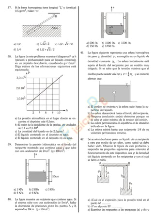 37. Si la barra homogénea tiene longitud "L" y densidad
0,5 g/cm3, hallar: "x".
Agua
B
x
a) L/2 b) 2/2L c) 2/)22(L
d) L/4 e) 2/)22(L
38. La figura de este problema muestra el diagrama P vs h
(presión x profundidad) para un líquido contenido
en un depósito descubierto, considerado g=10m/s2.
Diga cuáles de las afirmaciones siguientes está
equivocada.
2 4 6 8 10
h
3,0.105
2,0.105
1,0.105
P
a) La presión atmosférica en el lugar donde se en-
cuentra el depósito vale 0,5atm.
b) El valor de la pendiente de la gráfica, en unidades
de S.I. es 2,5.104.
c) La densidad del líquido es de 2,5g/cm3.
d) El líquido contenido en el depósito es agua.
e) El líquido contenido en el depósito no es agua.
39. Determinar la presión hidrostática en el fondo del
recipiente mostrado que contiene agua y que sube
con una aceleración de 2m/s2. (g=10m/s2)
50cm
a
a) 1 KPa b) 2 KPa c) 3 KPa
d) 4 KPa e) 6 KPa
40. La figura muestra un recipiente que contiene agua. Si
el sistema sube con una aceleración de 5m/s2, hallar
la diferencia de presiones entre los puntos A y B
separados 10cm. (g=10m/s2)
a
A
B
a) 500 Pa b) 1000 Pa c) 1500 Pa
d) 750 Pa e) 1250 Pa
41. La figura siguiente representa una esfera homogénea
de peso p, densidad , sumergida en un líquido de
densidad constante L . La esfera inicialmente está
sujeta al fondo del recipiente por un cordón muy
delgado. Si se sabe que la tensión máxima que el
cordón puede resistir vale 4p y L4
1
, y es correcto
afirmar que:
a) El cordón se revienta y la esfera sube hasta la su-
perficie del líquido.
b) La esfera descenderá hasta el fondo del recipiente.
c) Ninguna conclusión podrá obtenerse porque no
se sabe el valor mínimo de la tensión del cordón.
d) La esfera permanecerá en equilibrio en la situación
indicada en la figura.
e) La esfera subirá hasta que solamente 1/4 de su
volumen permanezca inmerso.
42. Se acostumbra hacer pasar un líquido de un recipiente
a otro por medio de un sifón, como usted ya debe
haber visto. Observe la figura de este problema y
responda las preguntas siguientes para entender el
funcionamiento de este dispositivo, sea la densidad
del líquido contenido en los recipientes y con el cual
se llenó el tubo.
A B
Pa
Pa
hA
hB
a) ¿Cuál es el expresión para la presión total en el
punto A? ............
b) ¿Y en el punto B? ...............
c) Examine las respuestas a las preguntas (a) y (b) y
www.
.
Fisica
eP
 