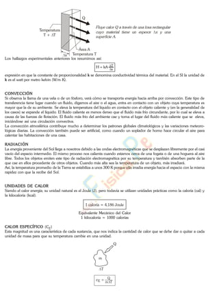 Q
Temperatura
T + T
Área A
Temperatura Tx
Los hallazgos experimentales anteriores los resumimos así:
x
TkAH
expresión en que la constante de proporcionalidad k se denomina conductividad térmica del material. En el SI la unidad de
k es el watt por metro kelvin (W/m K).
CONVECCIÓN
Si observa la llama de una vela o de un fósforo, verá cómo se transporta energía hacia arriba por convección. Este tipo de
transferencia tiene lugar cuando un fluido, digamos el aire o el agua, entra en contacto con un objeto cuya temperatura es
mayor que la de su ambiente. Se eleva la temperatura del líquido en contacto con el objeto caliente y (en la generalidad de
los casos) se expande el líquido. El fluido caliente es menos denso que el fluido más frío circundante, por lo cual se eleva a
causa de las fuerzas de flotación. El fluido más frío del ambiente cae y toma el lugar del fluido más caliente que se eleva,
iniciándose así una circulación convectiva.
La convección atmosférica contribuye mucho a determinar los patrones globales climatológicos y las variaciones meteoro-
lógicas diarias. La convección también puede ser artificial, como cuando un soplador de horno hace circular el aire para
calentar las habitaciones de una casa.
RADIACIÓN
La energía proveniente del Sol llega a nosotros debido a las ondas electromagnéticas que se desplazan libremente por el casi
vacío del espacio intermedio. El mismo proceso nos calienta cuando estamos cerca de una fogata o de una hoguera al aire
libre. Todos los objetos emiten este tipo de radiación electromagnética por su temperatura y también absorben parte de la
que cae en ellos procedente de otros objetos. Cuando más alta sea la temperatura de un objeto, más irradiará.
Así, la temperatura promedio de la Tierra se estabiliza a unos 300 K porque ella irradia energía hacia el espacio con la misma
rapidez con que la recibe del Sol.
UNIDADES DE CALOR
Siendo el calor energía; su unidad natural es el Joule (J), pero todavía se utilizan unidades prácticas como la caloría (cal) y
la kilocaloría (kcal).
1 caloría = 4,186 Joule
Equivalente Mecánico del Calor
1 kilocaloría = 1000 calorías
CALOR ESPECÍFICO (CE)
Esta magnitud es una característica de cada sustancia, que nos indica la cantidad de calor que se debe dar o quitar a cada
unidad de masa para que su temperatura cambie en una unidad.
m
T
Q
Tm
Q
Ec
www.
.
Fisica
eP
 