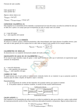 Fórmula del calor sensible:
Q = mCE T
Calor ganado Q(+)
Calor perdido Q(-)
Algunos valores típicos son:
Cg/cal1C )agua(E
Cg/cal5,0CC )aguadevapor(E)hielo(E
CAPACIDAD CALORÍFICA (C)
Esta magnitud no es característica de los materiales, es proporcional a la masa del cuerpo, nos indica la cantidad de calor que
se debe dar o quitar a un cuerpo para que la temperatura de todo el cuerpo varíe una unidad.
C = m CE
m = masa del cuerpo
CE = calor específico del material
CONSERVACIÓN DE LA ENERGÍA
Al colocar en contacto cuerpos a diferente temperatura, ellos intercambiarán calor hasta alcanzar el equilibrio térmico, para
esto todo el calor ganado por los cuerpos fríos en valor debe ser igual al calor perdido de los cuerpos calientes.
0QQQ perdidoganado
CALORÍMETRO DE MEZCLAS
Se denomina así a un recipiente térmicamente aislado del medio ambiente.
EQUIVALENTE EN AGUA DE UN CALORÍMETRO (mEquiv)
Es la masa de agua hipotética capaz de ganar o ceder igual cantidad de calor que el calorímetro al experimentar igual
variación de temperatura.
)agua(EC
)c(ECcm
.Equivm
mc = masa del calorímetro
CE(c) = calor específico del calorímetro
CE(agua) = calor específico del agua
CAMBIO DE FASE
Es aquel proceso por el cual cambia el ordenamiento molecular dentro de un material, lo que se presenta cuando la
sustancia pasa de sólido a líquido, de líquido a vapor o viceversa.
Características:
1. Las temperaturas de cambio de fase dependen de la presión externa que soporte el material.
2. Si la presión externa se mantiene constante, el cambio de fase sucede isotérmicamente.
Sólido
Sublimación directa
Fusión
Solidificación
Sublimación inversa
VaporLíquido
Vaporización
Condensación
CALOR LATENTE (L)
Esta magnitud es una característica de cada material, nos indica la cantidad de calor que se debe dar o quitar a cada unidad
de masa para producirle cambio de fase, bajo condiciones adecuadas de presión y temperatura. Algunos valores típicos son:
g/cal80L
g/cal80L
C0T
atm1P
)agua(ciónSolidifica
)hielo(Fusión
www.
.
Fisica
eP
 