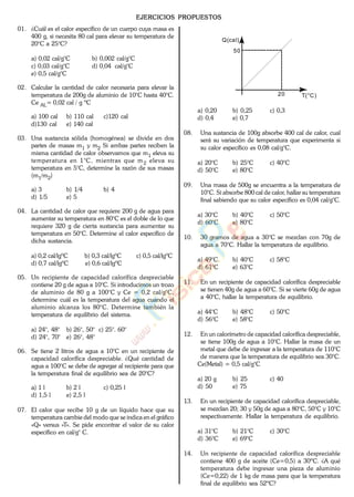 EJERCICIOS PROPUESTOS
01. ¿Cuál es el calor específico de un cuerpo cuya masa es
400 g, si necesita 80 cal para elevar su temperatura de
20°C a 25°C?
a) 0,02 cal/g°C b) 0,002 cal/g°C
c) 0,03 cal/g°C d) 0,04 cal/g°C
e) 0,5 cal/g°C
02. Calcular la cantidad de calor necesaria para elevar la
temperatura de 200g de aluminio de 10°C hasta 40°C.
Ce AL= 0,02 cal / g ºC
a) 100 cal b) 110 cal c)120 cal
d)130 cal e) 140 cal
03. Una sustancia sólida (homogénea) se divide en dos
partes de masas m1 y m2 Si ambas partes reciben la
misma cantidad de calor observamos que m1 eleva su
temperatura en 1°C, mientras que m2 eleva su
temperatura en 5°C, determine la razón de sus masas
(m1/m2)
a) 3 b) 1/4 b) 4
d) 1/5 e) 5
04. La cantidad de calor que requiere 200 g de agua para
aumentar su temperatura en 80°C es el doble de lo que
requiere 320 g de cierta sustancia para aumentar su
temperatura en 50°C. Determine el calor específico de
dicha sustancia.
a) 0,2 cal/lgºC b) 0,3 cal/lgºC c) 0,5 cal/lgºC
d) 0,7 cal/lgºC e) 0,6 cal/lgºC
05. Un recipiente de capacidad calorífica despreciable
contiene 20 g de agua a 10°C. Si introducimos un trozo
de aluminio de 80 g a 100°C y Ce = 0,2 cal/g°C,
determine cuál es la temperatura del agua cuando el
aluminio alcanza los 80°C. Determine también la
temperatura de equilibrio del sistema.
a) 24°, 48° b) 26°, 50° c) 25°. 60°
d) 24°, 70° e) 26°, 48°
06. Se tiene 2 litros de agua a 10°C en un recipiente de
capacidad calorífica despreciable. ¿Qué cantidad de
agua a 100°C se debe de agregar al recipiente para que
la temperatura final de equilibrio sea de 20°C?
a) 1 l b) 2 l c) 0,25 l
d) 1,5 l e) 2,5 l
07. El calor que recibe 10 g de un líquido hace que su
temperatura cambie del modo que se indica en el gráfico
«Q» versus «T». Se pide encontrar el valor de su calor
específico en cal/g° C.
50
20 T(°C)
Q(cal)
a) 0,20 b) 0,25 c) 0,3
d) 0,4 e) 0,7
08. Una sustancia de 100g absorbe 400 cal de calor, cual
será su variación de temperatura que experimenta si
su calor específico es 0,08 cal/g°C.
a) 20°C b) 25°C c) 40°C
d) 50°C e) 80°C
09. Una masa de 500g se encuentra a la temperatura de
10°C. Si absorbe 800 cal de calor, hallar su temperatura
final sabiendo que su calor específico es 0,04 cal/g°C.
a) 30°C b) 40°C c) 50°C
d) 60°C e) 80°C
10. 30 gramos de agua a 30°C se mezclan con 70g de
agua a 70°C. Hallar la temperatura de equilibrio.
a) 49°C b) 40°C c) 58°C
d) 61°C e) 63°C
11. En un recipiente de capacidad calorífica despreciable
se tienen 40g de agua a 60°C. Si se vierte 60g de agua
a 40°C, hallar la temperatura de equilibrio.
a) 44°C b) 48°C c) 50°C
d) 56°C e) 58°C
12. En un calorímetro de capacidad calorífica despreciable,
se tiene 100g de agua a 10°C. Hallar la masa de un
metal que debe de ingresar a la temperatura de 110°C
de manera que la temperatura de equilibrio sea 30°C.
Ce(Metal) = 0,5 cal/g°C
a) 20 g b) 25 c) 40
d) 50 e) 75
13. En un recipiente de capacidad calorífica despreciable,
se mezclan 20; 30 y 50g de agua a 80°C, 50°C y 10°C
respectivamente. Hallar la temperatura de equilibrio.
a) 31°C b) 21°C c) 30°C
d) 36°C e) 69°C
14. Un recipiente de capacidad calorífica despreciable
contiene 400 g de aceite (Ce=0,5) a 30ºC. ¿A qué
temperatura debe ingresar una pieza de aluminio
(Ce=0,22) de 1 kg de masa para que la temperatura
final de equilibrio sea 52ºC?
www.
.
Fisica
eP
 