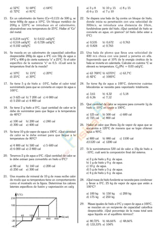 a) 52ºC b) 68ºC c) 64ºC
d) 72ºC e) 81ºC
15. En un calorímetro de hierro (Ce=0,113) de 500 g, se
tiene 600g de agua a 10ºC. Un bloque metálico de
200g a 120ºC se introduce en el calorímetro,
alcanzándose una temperatura de 25ºC. Hallar el "Ce"
del metal.
a) 0,218 ca/gºC b) 0,612 cal/lgºC
c) 0,518 cal/lgºC d) 0,728 cal/lgºC
e) 0,102 cal/lgºC
16. Se mezcla en un calorímetro de capacidad calorífica
despreciable 200g de agua a 4ºC con 50g de agua a
19ºC y 400 g de cierta sustancia "x" a 25ºC. Si el calor
específico de la sustancia "x" es 0,5. ¿Cuál será la
temperatura final de la mezcla?
a) 10ºC b) 15ºC c) 20ºC
d) 25ºC e) 30ºC
17. Se tiene 5 g de hielo a -10°C, hallar el calor total
suministrado para que se convierta en vapor de agua a
100°C.
a) 3 625 cal b) 7 200 cal c) 4 000 cal
d) 5 250 cal e) 4 800 cal
18. Se tiene 2 g hielo a 0°C, ¿qué cantidad de calor se le
debe de suministrar para que llegue a la temperatura
de 40°C?
a) 100 cal b) 200 cal c) 240 cal
d) 300 cal e) 400 cal
19. Se tiene 10 g de vapor de agua a 100°C. ¿Qué cantidad
de calor se le debe extraer para que llegue a la
temperatura de 80°C?
a) 4 800 cal b) 500 cal c) 5 600 cal
d) 6 000 cal e) 2 800 cal
20. Tenemos 2 g de agua a 0°C. ¿Qué cantidad de calor se
le debe extraer para convertirlo en hielo a 0°C?
a) 80 cal b) 160 cal c) 200 cal
d) 250 cal e) 300 cal
21. Una muestra de mineral de 10 g de masa recibe calor
de modo que su temperatura tiene un comportamiento
como el mostrado en la figura. Determinar los calores
latentes específicos de fusión y vaporización en cal/g
40 100
250 400 450
-20
-40
180
230
Q(cal)
T(°C)
a) 3 y 8 b) 10 y 15 c) 8 y 15
d) 6 y 15 e) 7 y 10
22. Se dispara una bala de 5g contra un bloque de hielo,
donde inicia su penetración con una velocidad de
300m/s, se introduce una distancia de 10cm,
fundiéndose parte del hielo. ¿Qué cantidad de hielo se
convierte en agua; en gramos? (el hielo debe estar a
0°C)
a) 0,535 b) 0,672 c) 0,763
d) 0,824 e) 0,763
23. Una bala de plomo que lleva una velocidad de
400 m/s choca con una pared y penetra en ella.
Suponiendo que el 10% de la energía cinética de la
bala se invierte en calentarla. Calcular en cuántos °C se
elevará su temperatura. CE(Pb) = 0,03 cal/g°C.
a) 63 700°C b) 6370°C c) 63,7°C
d) 82°C e) 1000°C
24. Se tiene 8g de agua a 100°C, determine cuántas
kilocalorías se necesita para vaporizarlo totalmente.
a) 3,61 b) 4,32 c) 5,18
d) 6,36 e) 7,12
25. Qué cantidad de calor se requiere para convertir 1g de
hielo a -10°C en vapor a 100°C.
a) 125 cal b) 500 cal c) 600 cal
d) 725 cal e) 800 cal
26. Hallar el calor que libera 2g de vapor de agua que se
encuentra a 120°C de manera que se logre obtener
agua a 90°C.
a) 800 cal b) 880 cal c) 1100 cal
d)1120 cal e) 1200 cal
27. Si le suministramos 530 cal de calor a 10g de hielo a
-10°C, cuál será la composición final del sistema.
a) 2 g de hielo y 8 g de agua.
b) 1 g de hielo y 9 g de agua.
c) 10 g de agua.
d) 5 g de hielo y 5 g de agua.
e) 4 g de hielo y 6 g de agua.
28. ¿Qué masa de hielo fundente se necesita para condensar
y llevar a 0°C, 25 kg de vapor de agua que están a
100°C?
a) 100 kg b) 150 kg c) 200 kg
d) 175 kg e) 250 kg
29. Masas iguales de hielo a 0°C y vapor de agua a 100°C,
se mezclan en un recipiente de capacidad calorífica
despreciable. ¿Qué porcentaje de la masa total será
agua líquida en el equilibrio térmico?
a) 80,72% b) 66,66% c) 48,66%
d) 133,33% e) 104%
www.
.
Fisica
eP
 