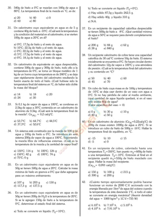 30. 540g de hielo a 0°C se mezclan con 540g de agua a
80°C. La temperatura final de la mezcla en °C, es de:
a) 20 b) 40 c) 0
d) 60 e) 80
31. Un calorímetro cuyo equivalente en agua es de 5 g
contiene 40g de hielo a -10°C. ¿Cuál será la temperatura
y la condición del material en el calorímetro, si se vierten
100g de agua a 20°C en él?
a) 0°C; 17,5g de hielo y el resto de agua.
b) 10°C; 22,5g de hielo y el resto de agua.
c) 0°C; 22,5g de hielo y el resto de agua.
d) 5°C; 17,5g de hielo y el resto de agua.
e) 0°C; 18,1g de hielo y el resto de agua.
32. Un calorímetro de equivalente en agua despreciable,
contiene 500g de agua y 300g de hielo, todo ello a la
temperatura de 0°C, se toma un bloque metálico de 1
kg de un horno cuya temperatura es de 240°C y se deja
caer rápidamente dentro del calorímetro resultando la
fusión exacta de todo el hielo. ¿Cuál hubiese sido la
temperatura final del sistema en °C, de haber sido doble
la masa del bloque?
a) 14 b) 18 c) 20
d) 24 e) 30
33. Si 0,1 kg de vapor de agua a 100°C, se condensa en
2,5kg de agua a 30°C contenida en un calorímetro de
aluminio de 0,5kg. ¿Cuál será la temperatura final de
la mezcla?. Ce(AL) = 0,2 cal/g°C.
a) 53,7°C b) 64,7°C c) 44,5°C
d) 37,3°C e) 52,6°C
34. Un sistema está constituido por la mezcla de 500 g de
agua y 100g de hielo a 0°C. Se introduce en este
sistema 200g de vapor de agua a 100°C. Suponiendo
la mezcla libre de influencias externas. ¿Cuál es la
temperatura de la mezcla y la cantidad de vapor final?
a) 150°C; 116 g b) 100°C; 126 g
c) 150°C; 42 g d) 100°C; 74 g
e) 75°C; 0 g
35. En un calorímetro cuyo equivalente en agua es de
50g se tienen 500g de agua a 20°C. Calcular la masa
mínima de hielo en gramos a 0°C que debe agregarse
para un máximo enfriamiento.
a) 107 g b) 203 g c) 150 g
d) 117,3 g e) 137,5 g
36. En un calorímetro cuyo equivalente en agua es de
50g se tienen 200g de H2O a la temperatura de 20°C.
Si se le agregan 150g de hielo a la temperatura de
0°C, determinar el estado final del sistema.
a) Todo se convierte en líquido (TE=10°C).
b) Todo se convierte en líquido (TE=0°C).
c) Hay sólido 87,5g y líquido 262,5 g.
d) Hay sólido 40g y líquido 310 g.
e) N.A.
37. En un recipiente de capacidad calorífica despreciable
se tienen 500g de hielo a -8°C. ¿Qué cantidad mínima
de agua a 50°C se requiere para derretir completamente
el hielo?
a) 200 g b) 84 g c) 62 g
d) 38 g e) 840 g
38. Un recipiente calorímetro de cobre tiene una capacidad
calorífica de 30 cal/°C contiene 50g de hielo. El sistema
inicialmente se encuentra a 0°C. Se hacen circular dentro
del calorímetro 12g de vapor a 100°C y una atmósfera
de presión. ¿Cuál es la temperatura final del calorímetro
y su contenido en °C?
a) 50 b) 40 c) 60
d) 45 e) 70
39. Un cubo de hielo cuya masa es de 160g y temperatura
de -10°C se deja caer dentro de un vaso con agua a
0°C. Si no hay pérdida de calor al medio ambiente,
¿qué cantidad de agua líquida quedará, si en el vaso
sólo existía 40g de agua?
(Calor específico del vaso = 0)
a) 0 g b) 30 g c) 10 g
d) 40 g e) 50 g
40. En un calorímetro de aluminio (CeAl=0,22cal/g°C) de
100g de masa existen 1000g de agua a 20°C. Si se
introduce un cubo de hielo de 500g a -16°C. Hallar la
temperatura final de equilibrio, en °C.
a) -15 b) 10 c) 15
d) -5 e) 0
41. En un recipiente de cobre, calentado hasta una
temperatura T1=350°C, han puesto m2=600g de hielo
a una temperatura T2=-10°C. Entonces al final en el
recipiente quedó m3=550g de hielo mezclado con
agua. Hallar la masa del recipiente.
(CeCu= 0,093 cal/g°C)
a) 150 g b) 100 g c) 215 g
d) 300 g e) 200 g
42. ¿Cuánto tiempo aproximadamente podría hacerse
funcionar un motor de 2000 C.V. accionado con la
energía liberada por 1km3 de agua del océano cuando
la temperatura de ésta desciende 1°C, si todo el calor
se convierte en energía mecánica? (Asumir densidad
del agua = 1000 kg/m3 y 1C.V.=735 W)
a) 6.105 h b) 7.105 h c) 5.105 h
d) 4.105 h e) 7,91.105 h
www.
.
Fisica
eP
 