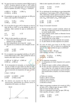 43. Un vaso de masa muy pequeña contiene 500g de agua
a 80°C. ¿Cuántos gramos de hielo a -10°C deben
dejarse caer en el agua para lograr que la temperatura
final de equilibrio sea 20°C? (CeHIELO= 0,5cal/g°C)
a) 400,5 g b) 300 g c) 285,7 g
d) 250,6 g e) 200 g
44. El equivalente en agua de un calorímetro de 300 g de
masa y calor específico 0,12cal/g°C es:
a) 12 g b) 24 g c) 36 g
d) 400 g e) 50 g
45. En un vaso lleno de agua a 0°C se deposita un cubo de
hielo de 40 g a -24°C, si no hay pérdida de calor al
ambiente. ¿Qué cantidad de agua se solidificará en
gramos?
a) 3 b) 6 c) 12
d) 15 e) 0
46. Sobre el calor específico es cierto que:
I. Será constante e independiente del rango de tem-
peratura en que se trabaje.
II. Será independiente de la masa del cuerpo.
III. Depende de la cantidad de calor entregado al cuer-
po.
a) VVF b) VFF c) FVV
d) FVF e) VFV
47. En un recipiente cuya capacidad calorífica es 10 cal/°C
se tiene 20g de agua a 18°C. ¿Qué cantidad de calor se
requiere para lograr hervir el agua?
a) 1820 cal b) 1640 cal c) 2460 cal
d) 860 cal e) 800 cal
48. En la temporada de carnavales, un muchacho deja
caer de un balde con agua desde una altura de 10m,
si toda la energía mecánica se convierte en calor. Cuál
será el incremento de temperatura del agua. g=10m/
s2.
1 Joule = 0,24 cal
a) 0,24°C b) 0,024°C c) 24°C
d) 40°C e) Falta un dato
49. Se calentó una muestra de 10g de un metal
desconocido, graficándose las calorías versus la
temperatura del cuerpo y se obtuvo:
0
T(°C)
Q(cal)
53°
Halle el calor específico del metal en cal/g°C
a) 0,10 b) 0,16 c) 0,13
d) 0,19 e) 0,18
50. En un calorímetro de equivalente en agua despreciable
se introducen 1 kg de agua a 40°C y 80 g de cobre a -
10°C. Determinar cuántos gramos de plomo a 100°C
se debe de añadir para que la temperatura del agua no
varíe. CePb=0,03 cal/g°C y CeCu=0,09 cal/g°C.
a) 100 b) 160 c) 180
d) 200 e) 210
51. Escoja el enunciado incorrecto:
a) Durante la fusión a presión constante, adición de
más calor, simplemente levanta la temperatura de
la mezcla líquido-sólido.
b) Cada sustancia puede existir en diferentes formas
llamadas fases.
c) La fase líquida de una sustancia no muestra las
regularidades de su fase sólida.
d) La temperatura de fusión depende de la presión.
e) El calor latente de fusión depende de la presión.
52. Un cubo de hielo cuya masa es de 50g y cuya
temperatura es de -10°C, se coloca en un estanque de
agua la cual. ¿Qué cantidad de agua se solidificará?
Datos:
Calor latente del hielo = 80 cal/g
Calor específico del hielo = 0,5 cal/g°C
a) 6,24 g b) 3,12 g c) 50,00 g
d) 80,20 g e) 80,00 g
53. De los siguientes enunciados:
I. La temperatura de fusión depende de la presión
exterior.
II. El paso de vapor a sólido se llama sublimación.
III. El calor de fusión representa la cantidad de Calor
que se debe dar a la unidad de masa de alguna
sustancia, que ya ha alcanzado su punto de fusión,
para transformarlo en líquido, a la misma tempera-
tura.
a) Todos son correctos.
b) Sólo I y III son correctos.
c) Sólo I y II son correctos.
d) Sólo II y III son correctos.
e) Sólo III es correcto.
54. Hallar la temperatura resultante de la mezcla de 150 g
de hielo a 0°C y 150g de vapor de agua a 100°C.
Calor de fusión del hielo: 80 cal/g
Calor de condensación del vapor de agua: 540 ca/g
Calor específico del agua: 1 cal/g°C
a) 50°C b) 82°C c) 0°C
d) 100°C e) 28°C
www.
.
Fisica
eP
 