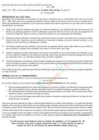 En función del número de moles, podemos escribir la ecuación así :
pV = nRT,
donde : R = k AN es una constante, denominada constante molar del gas. Su valor es:
R = 8,31 J/mol.K
PROPIEDADES DEL GAS IDEAL
Describimos las propiedades microscópicas del gas ideal y mostramos que se relacionaban por la ley que los rige
( ). Ahora que hemos aportado las pruebas de que la materia se compone de átomos, vamos a estudiar más a
fondo sus propiedades microscópicas. En las secciones restantes del capítulo, recurriremos al gas ideal como el sistema
termodinámico de referencia.
1.
. Las partículas pueden ser átomos individuales o grupos de átomos. En uno y otro caso, les asignaremos el
nombre de "moléculas". Éstas se mueven en todas direcciones y con una amplia gama de velocidades.
2. E . Una molécula le imprime momento a una pared de su contenedor cuando
rebota contra ella. Suponemos que las moléculas son tantas que la rapidez con que se imprime momento a una
superficie A del contenedor es esencialmente constante.
3. . Sabemos que cuando un
gas se condensa y adquiere forma de líquido, este último es mucho menor que el gas.
4.
. Si seguimos una molécula en particular, veremos que describe una trayectoria zigzagueante formada
por segmentos rectos, con velocidad constante entre encuentros impulsivos.
5. . La parte (i) nos indica que la energía cinética total
de las moléculas es constante. La parte (ii) nos indica que también lo es la energía potencial total de las moléculas (que
pueda intervenir sólo durante una colisión).
En el modelo de gas ideal, suponemos que todas las moléculas de un gas de cierto tipo son idénticas y que, por consiguiente,
su masa es idéntica.
PRIMERA LEY DE LA TERMODINÁMICA
En un sistema termodinámico, la ley de conservación de la energía puede expresarse así:
WQU
La ecuación anterior, es la formulación de la primera ley de la termodinámica. En esta ecuación:
* Q es la energía transferida (como calor) entre el sistema y su ambiente, debido a una diferencia de temperatura entre
ellos. Una transferencia que se efectúe enteramente dentro de la frontera del sistema no queda incluida en Q.
* W es el trabajo hecho en el sistema o por él mediante fuerzas que actúan en su frontera. No se incluye el que realizan
fuerzas que operan enteramente dentro de su frontera.
* intU es el cambio de energía interna que ocurre cuando se transfiere energía hacia el sistema o se extrae de él en
forma de calor o de trabajo.
Hay varios procesos mediante los cuales un sistema puede llevarse de un estado inicial específico a un estado final también
específico. Casi siempre los valores de Q y W serán distintos según el proceso que se escoja. Pero el experimento demuestra
lo siguiente: aunque difieran individualmente su diferencia Q - W es la misma en todos los procesos que conectan un estado
inicial al estado final. Como se aprecia en la ecuación, ésta es la base experimental para considerar la energía interna intU
como una verdadera , es decir, una propiedad tan intrínseca del sistema como la presión, la temperatura
y el volumen. Para poner de manifiesto este punto de vista, podemos expresar la primera ley de la termodinámica en
términos formales:
www.
.
Fisica
eP
 