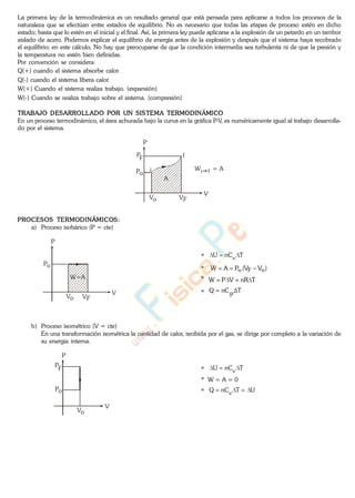 La primera ley de la termodinámica es un resultado general que está pensada para aplicarse a todos los procesos de la
naturaleza que se efectúan entre estados de equilibrio. No es necesario que todas las etapas de proceso estén en dicho
estado; basta que lo estén en el inicial y el final. Así, la primera ley puede aplicarse a la explosión de un petardo en un tambor
aislado de acero. Podemos explicar el equilibrio de energía antes de la explosión y después que el sistema haya recobrado
el equilibrio; en este cálculo, No hay que preocuparse de que la condición intermedia sea turbulenta ni de que la presión y
la temperatura no estén bien definidas.
Por convención se considera:
Q(+) cuando el sistema absorbe calor.
Q(-) cuando el sistema libera calor.
W(+) Cuando el sistema realiza trabajo. (expansión)
W(-) Cuando se realiza trabajo sobre el sistema. (compresión)
TRABAJO DESARROLLADO POR UN SISTEMA TERMODINÁMICO
En un proceso termodinámico, el área achurada bajo la curva en la gráfica P-V, es numéricamente igual al trabajo desarrolla-
do por el sistema.
P
V
Vo VF
Po
P
F
A
i
f
W = Ai f
PROCESOS TERMODINÁMICOS:
a) Proceso isobárico (P = cte)
P
V
Vo VF
Po
W=A
b) Proceso isométrico (V = cte)
En una transformación isométrica la cantidad de calor, recibida por el gas, se dirige por completo a la variación de
su energía interna.
P
V
Vo
Po
P
F
* TnCU v
* )VV(PAW oFo
* TnRVPW
* TpnCQ
* TnCU v
* W = A = 0
* UTnCQ v
www.
.
Fisica
eP
 