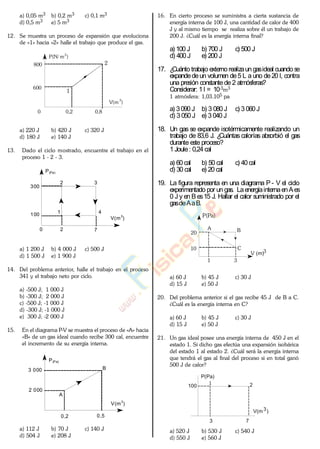 a) 0,05 m3 b) 0,2 m3 c) 0,1 m3
d) 0,5 m3 e) 5 m3
12. Se muestra un proceso de expansión que evoluciona
de «1» hacia «2» halle el trabajo que produce el gas.
800
600
0 0,2 0,8
V(m
3
)
P(N/ m2
)
1
2
a) 220 J b) 420 J c) 320 J
d) 180 J e) 140 J
13. Dado el ciclo mostrado, encuentre el trabajo en el
proceso 1 - 2 - 3.
2 3
1 4
2 7
V(m3
)
P(Pa)
100
300
0
a) 1 200 J b) 4 000 J c) 500 J
d) 1 500 J e) 1 900 J
14. Del problema anterior, halle el trabajo en el proceso
341 y el trabajo neto por ciclo.
a) -500 J; 1 000 J
b) -300 J; 2 000 J
c) -500 J; -1 000 J
d) -300 J; -1 000 J
e) 300 J; -2 000 J
15. En el diagrama P-V se muestra el proceso de «A» hacia
«B» de un gas ideal cuando recibe 300 cal, encuentre
el incremento de su energía interna.
V(m3
)
P(Pa)
2 000
3 000
A
0,2 0,5
B
a) 112 J b) 70 J c) 140 J
d) 504 J e) 208 J
16. En cierto proceso se suministra a cierta sustancia de
energía interna de 100 J, una cantidad de calor de 400
J y al mismo tiempo se realiza sobre él un trabajo de
200 J. ¿Cuál es la energía interna final?
a) 100 J b) 700 J c) 500 J
d) 400 J e) 200 J
17. ¿Cuánto trabajo externo realizaun gasideal cuando se
expandedeun volumen de5 L a uno de20 l, contra
una presión constante de 2 atmósferas?
Considerar: 1 l = 10-3m3
1 atmósfera: 1,03.105 pa
a) 3090 J b) 3 080 J c) 3 060J
d) 3 050 J e) 3 040 J
18. Un gas se expande isotérmicamente realizando un
trabajo de 83,6 J. ¿Cuántas calorías absorbió el gas
durante este proceso?
1 Joule: 0,24 cal
a) 60 cal b) 50 cal c) 40 cal
d) 30 cal e) 20 cal
19. La figura representa en una diagrama P - V el ciclo
experimentado por un gas. LaenergíainternaenAes
0 J y en B es15 J. Hallar el calor suministrado por el
gasdeAaB.
P(Pa)
A B
C
V (m)3
10
20
1 3
a) 60 J b) 45 J c) 30 J
d) 15 J e) 50 J
20. Del problema anterior si el gas recibe 45 J de B a C.
¿Cuál es la energía interna en C?
a) 60 J b) 45 J c) 30 J
d) 15 J e) 50 J
21. Un gas ideal posee una energía interna de 450 J en el
estado 1. Si dicho gas efectúa una expansión isobárica
del estado 1 al estado 2. ¿Cuál será la energía interna
que tendrá el gas al final del proceso si en total ganó
500 J de calor?
P(Pa)
100
3 7
V(m3)
21
a) 520 J b) 530 J c) 540 J
d) 550 J e) 560 J
www.
.
Fisica
eP
 
