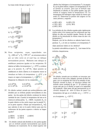 La masa molar del gas es igual a " ".
a)
mR
)hH(Hk
h
H
1T
b)
mR
)hH(Hk
1T
c)
mR
)hH(Hk
h
H
1T
d)
mR
)hH(Hk
H
h
1T
e)
mR
2Hk
1T
56. Unos recipientes, cuyas capacidades son
3
1
cm200V y
3
2
cm100V , se comunican entre sí
por un tubo corto en el cual hay un tabique
termoaislante poroso. Mediante este tabique se
establecen presiones iguales en los recipientes. El
sistema se halla a la temperatura o
t = 27ºC y contiene
gas a la presión 5
o
10P Pa. ¿Qué presión se
establecerá en dicho sistema si el recipiente menor se
introduce en hielo a la temperatura Cº0t2
y la
mayor, en vapor a la temperatura Cº100t1
?
Despreciar la dilatación de los recipientes.
a) 6.104 Pa b) 8.104 Pa c) 9.104 Pa
d) 11.104 Pa e) 13.104 Pa
57. Un cilindro vertical, cerrado por ambos extremos, está
dividido por un émbolo pesado termoaislante en dos
partes : las dos partes del cilindro contienen la misma
cantidad de aire. Cuando la temperatura del aire es la
misma en ambas partes, K400T1
, la presión
2
P en
la parte inferior es dos veces mayor que la presión 1
P
en la parte superior. ¿Hasta qué temperatura 2
T hay
que calentar el aire en la parte inferior para que los
volúmenes de las partes superior e inferior se hagan
iguales?
a) 500 K b) 550 K c) 600 K
d) 700 K e) 750 K
58. Un cilindro vertical está dividido en dos partes iguales
por un émbolo pesado termoaislante que puede
deslizarse sin rozamiento. En la mitad superior del
cilindro hay hidrógeno a la temperatura T y la presión
P, y en la parte inferior, oxígeno a la temperatura 2T. Si
el cilindro se invierte, para que el émbolo siga
dividiendo el cilindro en dos partes iguales, hay que
enfriar el oxígeno hasta la temperatura T/2. La
temperatura del hidrógeno sigue siendo la misma que
antes (T). Determinar la presión del oxígeno en los
casos primero y segundo.
a) 4P/5, 6P/5 b) 6P/5, P/5
c) 7P/5, 3P/5 d) P/5, 9P/5
e) 8P/5, 2P/5
59. Los émbolos de dos cilindros iguales están rígidamente
unidos entre sí de manera que los volúmenes que hay
debajo de ellos son también iguales. Dentro de cada
cilindro se ha introducido la misma masa de aire a la
temperatura T.
Después, uno de los cilindros se calienta hasta la tem-
peratura 1
T y el otro se mantiene a la temperatura T..
¿Qué presiones habrá en los cilindros?
La presión atmosférica es igual a oP . Las masas de los
émbolos despréciense.
a) T/1T1
oP2
1T/T1
oP2
,
b) 2Po , 2Po
c) T,T
1T
oP
1T
oP
d)
1T
T
oT
1T
o P3,P3
e) 4 Po , 4 Po
60. Un cilindro, cerrado por un émbolo, se comunica, por
medio de un tubo corto, delgado, provisto de llave de
paso, con un recipiente del cual se ha extraído el aire.
Estando cerrada la llave, se introduce debajo del
émbolo cierta cantidad de gas "v". El volumen que
ocupa este gas en el cilindro es igual a la capacidad
del recipiente. ¿Qué parte del gas permanecerá en el
cilindro después de abrir la llave de paso? La
temperatura del gas en el cilindro es Cº173t1
y
en el recipiente, Cº127t2
.
a) V
6
1
b) V
8
1
c) V
2
1
d) V
4
3
e) V
4
1
www.
.
Fisica
eP
 