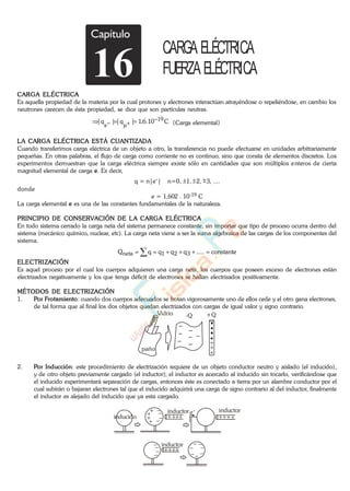 Capítulo
16
CARGA ELÉCTRICA
FUERZAELÉCTRICA
CARGA ELÉCTRICA
Es aquella propiedad de la materia por la cual protones y electrones interactúan atrayéndose o repeliéndose, en cambio los
neutrones carecen de ésta propiedad, se dice que son partículas neutras.
C10.6,1|q||q| 19
pe {Carga elemental}
LA CARGA ELÉCTRICA ESTÁ CUANTIZADA
Cuando transferimos carga eléctrica de un objeto a otro, la transferencia no puede efectuarse en unidades arbitrariamente
pequeñas. En otras palabras, el flujo de carga como corriente no es continuo, sino que consta de elementos discretos. Los
experimentos demuestran que la carga eléctrica siempre existe sólo en cantidades que son múltiplos enteros de cierta
magnitud elemental de carga e. Es decir,
q = n|e-| n=0, 1, 2, 3, ....
donde
e = 1,602 . 10-19 C
La carga elemental e es una de las constantes fundamentales de la naturaleza.
PRINCIPIO DE CONSERVACIÓN DE LA CARGA ELÉCTRICA
En todo sistema cerrado la carga neta del sistema permanece constante, sin importar que tipo de proceso ocurra dentro del
sistema (mecánico químico, nuclear, etc). La carga neta viene a ser la suma algebraica de las cargas de los componentes del
sistema.
constante.....qqqqQ 321neta
ELECTRIZACIÓN
Es aquel proceso por el cual los cuerpos adquieren una carga neta, los cuerpos que poseen exceso de electrones están
electrizados negativamente y los que tenga déficit de electrones se hallan electrizados positivamente.
MÉTODOS DE ELECTRIZACIÓN
1. Por Frotamiento: cuando dos cuerpos adecuados se frotan vigorosamente uno de ellos cede y el otro gana electrones,
de tal forma que al final los dos objetos quedan electrizados con cargas de igual valor y signo contrario.
Vidrio
paño
-Q +Q
2. Por Inducción: este procedimiento de electrización requiere de un objeto conductor neutro y aislado (el inducido),
y de otro objeto previamente cargado (el inductor); el inductor es acercado al inducido sin tocarlo, verificándose que
el inducido experimentará separación de cargas, entonces éste es conectado a tierra por un alambre conductor por el
cual subirán o bajaran electrones tal que el inducido adquirirá una carga de signo contrario al del inductor, finalmente
el inductor es alejado del inducido que ya esta cargado.
inducido
inductorinductore-
inductor
www.
.
Fisica
eP
 