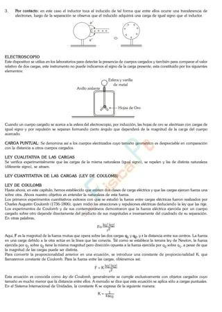 3. Por contacto: en este caso el inductor toca al inducido de tal forma que entre ellos ocurre una transferencia de
electrones, luego de la separación se observa que el inducido adquirirá una carga de igual signo que el inductor.
e-
e-
ELECTROSCOPIO
Este dispositivo se utiliza en los laboratorios para detectar la presencia de cuerpos cargados y también para comparar el valor
relativo de dos cargas, este instrumento no puede indicarnos el signo de la carga presente; esta constituido por los siguientes
elementos:
Hojas de Oro
Esfera y varilla
de metal
Anillo aislante
Cuando un cuerpo cargado se acerca a la esfera del electroscopio, por inducción, las hojas de oro se electrizan con cargas de
igual signo y por repulsión se separan formando cierto ángulo que dependerá de la magnitud de la carga del cuerpo
acercado.
CARGA PUNTUAL: Se denomina así a los cuerpos electrizados cuyo tamaño geométrico es despreciable en comparación
con la distancia a otros cuerpos cargados.
LEY CUALITATIVA DE LAS CARGAS
Se verifica experimentalmente que las cargas de la misma naturaleza (igual signo), se repelen y las de distinta naturaleza
(diferente signo), se atraen.
LEY CUANTITATIVA DE LAS CARGAS (LEY DE COULOMB)
LEY DE COULOMB
Hasta ahora, en este capítulo, hemos establecido que existen dos clases de carga eléctrica y que las cargas ejercen fuerza una
sobre otra. Ahora nuestro objetivo es entender la naturaleza de esta fuerza.
Los primeros experimentos cuantitativos exitosos con que se estudió la fuerza entre cargas eléctricas fueron realizados por
Charles Augustin Coulomb (1736-1806), quien midió las atracciones y repulsiones eléctricas deduciendo la ley que las rige.
Los experimentos de Coulomb y de sus contemporáneos demostraron que la fuerza eléctrica ejercida por un cuerpo
cargado sobre otro depende directamente del producto de sus magnitudes e inversamente del cuadrado de su separación.
En otras palabras,
2r
|2q||1q|
F
Aquí, F es la magnitud de la fuerza mutua que opera sobre las dos cargas q1 y q2, y r la distancia entre sus centros. La fuerza
en una carga debido a la otra actúa en la línea que las conecta. Tal como se establece la tercera ley de Newton, la fuerza
ejercida por q1 sobre q2 tiene la misma magnitud pero dirección opuesta a la fuerza ejercida por q2 sobre q1, a pesar de que
la magnitud de las cargas puede ser distinta.
Para convertir la proporcionalidad anterior en una ecuación, se introduce una constante de proporcionalidad K, que
llamaremos constante de Coulomb. Para la fuerza entre las cargas, obtenemos así:
2r
|2q||1q|
KF
Esta ecuación es conocida como , generalmente se cumple exclusivamente con objetos cargados cuyo
tamaño es mucho menor que la distancia entre ellos. A menudo se dice que esta ecuación se aplica sólo a cargas puntuales.
En el Sistema Internacional de Unidades, la constante K se expresa de la siguiente manera:
04
1K
www.
.
Fisica
eP
 