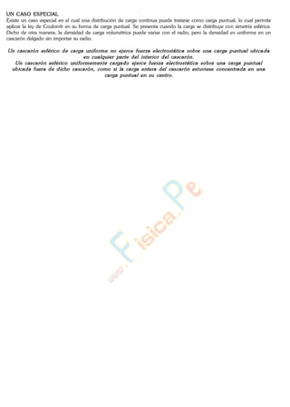 UN CASO ESPECIAL
Existe un caso especial en el cual una distribución de carga continua puede tratarse como carga puntual, lo cual permite
aplicar la ley de Coulomb en su forma de carga puntual. Se presenta cuando la carga se distribuye con simetría esférica.
Dicho de otra manera, la densidad de carga volumétrica puede variar con el radio, pero la densidad es uniforme en un
cascarón delgado sin importar su radio.
www.
.
Fisica
eP
 
