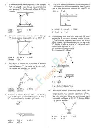 38. El sistema mostrado está en equilibrio. Hallar el ángulo
"" . Las cargas B y C son fijas y la interacción eléctrica
entre las cargas A y B es la mitad del peso de "A", en
módulo.
-q
A
B 37° C
+q -5q
m
a) 45° b) 74° c) 16°
d) 53° e) 37°
39. Calcular la tensión en la cuerda que sostiene a la carga
"q", siendo su peso despreciable. (Q=q=4.10-5 C).
Q
q
2m
2m
Q
a) 3,6 N b) 360 N c) 36 N
d) 56 N e) 5,1 N
40. En la figura, el sistema está en equilibrio. Calcular la
masa de la esfera "1". Las cargas son q1=q2=4 C .
Las cuerdas son aislantes. (g=10m/s2).
37°
(1)
(2)
37°
a) 100 g b) 150 g c) 200 g
d) 250 g e) 300 g
41. Determina la mínima distancia entre q1 =3.10-4 C y
q2 = 1.10-6 C para que la barra homogénea de 22cm y
2,7 kg se encuentra en equilibrio. g=10m/s2.
q1
q2
10cm
a) 0,5 m b) 1 m c) 1,5 m
d) 2 m e) 5 m
42. En la figura la varilla, de material aislante, es ingrávida
y las cargas son pequeñísimas esferas. Halle q2 para
que la barra permanezca horizontal. La carga "Q" es
fija y q1=+81 C .
2m 4m
q1 q
2
+Q
3m
a) -125 C b) -100 C c) -50 C
d) -40 C e) -10 C
43. Dos esferas de igual carga (q) e igual masa (M) están
suspendidas de un mismo punto de hilos de longitud
L. En el punto de suspensión se encuentra una tercera
esfera, cargada, como las dos anteriores, con una carga
"q". Calcular el valor de la carga "q", si el ángulo entre
los hilos en el equilibrio es "" .
g = aceleración de la gravedad
K = constante de Coulomb
LL
a)
K2
)CosSen(Mg
Lq
b)
K
Mg
L2q
c)
K
)2/(MgTg
)2/(LSen2q
d)
K2
Mg
Lq
e) KMg)2Ctg2Sec(L2q 2
44. Dos cuerpos esféricos iguales muy ligeros (flotan) con
cargas iguales 0,7 C se repelen separándose cm5 .
De ellos mediante hilos no conductores, está
suspendido un bloque de 2,4.10-3 N de peso. Hallar
"" para el equilibrio..
+Q +Q
LL
a) 22,5° b) 18,5° c) 26,5°
d) 16° e) 37°
www.
.
Fisica
eP
 