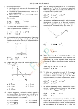 EJERCICIOS PROPUESTOS
01.Dadas las proposiciones:
I. La trayectoria de una partícula depende del siste-
ma de referencia.
II. El vector de desplazamiento es la suma de los
vectores de posición.
III. El movimiento es la forma primordial de existen-
cia de la materia.
Son correctas:
a) Sólo I b) I y II c) Sólo III
d) I y III e) Todas
02. Una partícula se mueve en el plano r = (2t-1; 2t+1).
Hallar el desplazamiento entre t=[1;3].
a) i + j b) 2(i + j) c) 4(i + j)
d) i - j e) 2(i - j)
03. Un escarabajo parte de A para moverse por el perímetro
del cuadrado, hasta llegar también a A. Calcule la
distancia recorrida y el módulo del desplazamiento en
m.
A
4m
a) 0; 0 b) 4; 4 c) 8; 8
d) 14; 10 e) 16; 0
04. Halle la velocidad media en el trayecto de A hacia B, si
ha demorado 5 s.
y(m)
x(m)
0
8
-7
4
9
A
B
a) (2i - j) m/s b) (3i - j) m/s
c) (4i - 2j) m/s d) (i - 3j) m/s
e) (5i - 3j) m/s
05. Un móvil se desplaza 8 km hacia el Norte y después 6
km hacia el Este, demorando para esto 2 horas.
Determine su rapidez media y el módulo de su
velocidad media en todo el trayecto.
a) 9 km/h y 7 km/h b) 7 km/h y 5 km/h
c) 5 km/h y 3 km/h d) 3 km/h y 1 km/h
e) 9 km/h y 4 km/h
06. Para un móvil que viaja sobre el eje X, su velocidad
esta dada por: V=14t-3t2 (V en m/s y t en segundos).
Halle la magnitud de la aceleración media del móvil en
el intervalo de t=2s hasta t=6s.
a) 3 m/s2 b) 6 m/s2 c) 2 m/s2
d) 8 m/s2 e) 10 m/s2
07. Se muestra la trayectoria de un móvil que se desplaza
manteniendo el módulo de su velocidad constante.
Cuál de los siguientes vectores representa mejor la
dirección de su aceleración media en el tramo AB.
A B
VA
VB
a) b) c)
d) e)
08. Hallar el módulo de la aceleración media de una
partícula que choca frontalmente contra una pared con
una rapidez de 10m/s, sabiendo que el tiempo de
choque es de 0,1 s y que rebota con una rapidez de
8 m/s.
a) 120 m/s2 b) 160 m/s2 c) 180 m/s2
d) 20 m/s2 e) 60 m/s2
09. Un ciclista lleva una rapidez constante de 15 m/s; pero
debido a un obstáculo, cambia de dirección en 74°
moviendo su timón, maniobra que dura 3 s. ¿Qué
magnitud de aceleración media experimenta el ciclista?
a) 5 m/s2 b) 6 m/s2 c) 7 m/s2
d) 8 m/s2 e) 0 m/s2
10. Un hombre está parado frente a una montaña a 1700
metros, y toca una bocina; luego de qué tiempo
escuchará el eco. (Vsonido=340 m/s).
a) 5 s b) 6 s c) 7 s
d) 9 s e) 10 s
11. Un andinista se encuentra entre dos montañas las cuales
distan 1000 m. Este sujeto emite un grito y escucha los
ecos con una diferencia de 2 s. Halle la menor distancia
del andinista a una de las montañas. Vsonido=340 m/s.
www.
.
Fisica
eP
 
