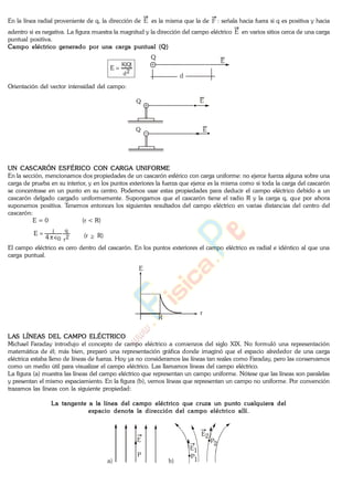 En la línea radial proveniente de q, la dirección de E es la misma que la de F : señala hacia fuera si q es positiva y hacia
adentro si es negativa. La figura muestra la magnitud y la dirección del campo eléctrico E en varios sitios cerca de una carga
puntual positiva.
Campo eléctrico generado por una carga puntual (Q)
2d
|Q|K
E
Q
E
d
Orientación del vector intensidad del campo:
Q
Q
E
E
UN CASCARÓN ESFÉRICO CON CARGA UNIFORME
En la sección, mencionamos dos propiedades de un cascarón esférico con carga uniforme: no ejerce fuerza alguna sobre una
carga de prueba en su interior, y en los puntos exteriores la fuerza que ejerce es la misma como si toda la carga del cascarón
se concentrase en un punto en su centro. Podemos usar estas propiedades para deducir el campo eléctrico debido a un
cascarón delgado cargado uniformemente. Supongamos que el cascarón tiene el radio R y la carga q, que por ahora
suponemos positiva. Tenemos entonces los siguientes resultados del campo eléctrico en varias distancias del centro del
cascarón:
E = 0 (r < R)
2r
q
0
l
4
E (r R)
El campo eléctrico es cero dentro del cascarón. En los puntos exteriores el campo eléctrico es radial e idéntico al que una
carga puntual.
E
r
R
LAS LÍNEAS DEL CAMPO ELÉCTRICO
Michael Faraday introdujo el concepto de campo eléctrico a comienzos del siglo XIX. No formuló una representación
matemática de él; más bien, preparó una representación gráfica donde imaginó que el espacio alrededor de una carga
eléctrica estaba lleno de líneas de fuerza. Hoy ya no consideramos las líneas tan reales como Faraday, pero las conservamos
como un medio útil para visualizar el campo eléctrico. Las llamamos líneas del campo eléctrico.
La figura (a) muestra las líneas del campo eléctrico que representan un campo uniforme. Nótese que las líneas son paralelas
y presentan el mismo espaciamiento. En la figura (b), vemos líneas que representan un campo no uniforme. Por convención
trazamos las líneas con la siguiente propiedad:
La tangente a la línea del campo eléctrico que cruza un punto cualquiera del
espacio denota la dirección del campo eléctrico allí.
a) b)
E2
E
P P1
P2
E1
www.
.
Fisica
eP
 