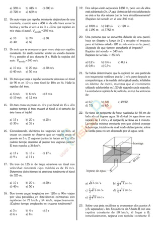 a) 330 m b) 415 m c) 500 m
d) 720 m e) 660 m
12. Un auto viaja con rapidez constante alejándose de una
montaña, cuando está a 450 m de ella hace sonar la
bocina y recibe el eco a los 3 s. ¿Con qué rapidez en
m/s viaja el auto?. Vsonido=340 m/s.
a) 10 b) 20 c) 30
d) 40 e) 50
13. Un auto que se acerca a un gran muro viaja con rapidez
constante. En cierto instante, emite un sonido durante
9 s y percibe el eco durante 8 s. Halle la rapidez del
auto. Vsonido=340 m/s.
a) 10 m/s b) 20 m/s c) 30 m/s
d) 40 m/s e) 50 m/s
14. Un tren que viaja a rapidez constante atraviesa un túnel
de 90 m en 10 s y otro túnel de 18m en 4s. Halle la
rapidez del tren.
a) 4 m/s b) 6 m/s c) 8 m/s
d) 10 m/s e) 12 m/s
15. Un tren cruza un poste en 10 s y un túnel en 15 s. ¿En
cuánto tiempo el tren cruzará el túnel si el tamaño de
éste fuera el triple?
a) 15 s b) 20 s c) 25 s
d) 30 s e) 35 s
16. Considerando idénticos los vagones de un tren, al
cruzar un puente se observa que un vagón cruza el
puente en 5 s, 2 vagones juntos lo hacen en 7 s. ¿En
cuánto tiempo cruzarán el puente tres vagones juntos?
El tren marcha a 36 km/h.
a) 13 s b) 15 s c) 17 s
d) 9 s e) 11 s
17. Un tren de 125 m de largo atraviesa un túnel con
velocidad constante cuyo módulo es de 15 m/s.
Determine dicho tiempo si atraviesa totalmente el túnel
de 325 m.
a) 10 s b) 20 s c) 30 s
d) 40 s e) 50 s
18. Dos trenes cuyas longitudes son 120m y 90m viajan
por vías paralelas en direcciones contrarias con
rapideces de 72 km/h y 54 km/h, respectivamente.
¿Cuánto tiempo emplearán en cruzarse totalmente?
a) 3 s b) 4 s c) 5 s
d) 6 s e) 8 s
19. Dos relojes están separados 1360 m, pero uno de ellos
está adelantado 3 s. ¿A qué distancia del reloj adelantado
se oirá a los dos relojes dar la hora simultáneamente?
(Rapidez del sonido en el aire 340 m/s).
a) 1020 m b) 240 m c) 170 m
d) 1190 m e) 3782 m
20. Una persona que se encuentra delante de una pared,
hace un disparo y luego de 2 s escucha el impacto;
pero si hubiera estado 102 m más cerca en la pared,
¿después de qué tiempo escucharía el impacto?
Rapidez del sonido = 340 m/s
Rapidez de la bala = 85 m/s
a) 0,2 s b) 0,4 s c) 0,5 s
d) 0,8 s e) 0,9 s
21. Se había determinado que la rapidez de una partícula
con trayectoria rectilínea era de 1 m/s; pero después se
comprobó que, a la medida de longitud usada, le faltaba
un décimo de metro, mientras que el cronómetro
utilizado adelantaba en 1/20 de segundo cada segundo.
La verdadera rapidez de la partícula, en m/s fue entonces
de:
a) 6/7 b) 5/8 c)19/22
d) 7/5 e) 8/5
22. Se tiene un recipiente de base cuadrada de 40 cm de
lado al cual ingresa agua. Si el nivel de agua tiene una
rapidez de 1 cm/s y el recipiente se llena en 1 minuto.
La rapidez mínima constante con que deberá avanzar
la hormiga, inicialmente en el fondo del recipiente, sobre
la varilla para no ser alcanzada por el agua, será:
hormiga
Ingreso de agua
a) s/cm17 b) s/cm17
2
1
c) s/cm17
3
1
d) s/cm17
4
1
e) s/cm17
5
1
23. Sobre una pista rectilínea se encuentran dos puntos A
y B, separados L km. Un auto va de A hasta B con una
rapidez constante de 50 km/h; al llegar a B,
inmediatamente, regresa con rapidez constante V.
www.
.
Fisica
eP
 