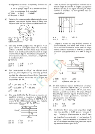 III. El péndulo se desvía a la izquierda y la tensión en
el hilo es 22 )QE()mg( en la posición de equili-
brio. (g=aceleración de la gravedad).
a) Todas b) Sólo I c) Sólo III
d) Ninguna e) Sólo II
52. Se tienen dos cargas puntuales aisladas de todo campo
eléctrico y se muestra algunas líneas de fuerza que
hay entre ellas, con esta información podemos afirmar:
q1 q
2
a) q1 > 0 y q2<0 b) |q1| = |q2|
c) |q1| < |q2| d) |q1| > |q2|
e) Falta información
53. Una carga de 4mC y 2kg de masa esta girando en un
plano vertical en una región donde existe un campo
uniforme E=103N/C de arriba hacia abajo. Hallar la
tensión en la cuerda que la sostiene cuando la carga
se encuentre en el punto más alto de su trayectoria, si
en ese punto su velocidad, es de 5m/s. La longitud de
la cuerda es 1,25m.
[g=10m/s2]
a) 10 N b) 16 N c) 18 N
d) 24 N e) 30 N
54. Una carga puntual q1=0,2 C fue colocada en el
punto (-3,0)m del plano x-y y otra carga puntual
q2=1 C fue colocada en el punto (3;4)m. Determinar
el campo eléctrico resultante en el origen de
coordenadas [En N/C]
a)E = (-16; 228) b) E = (-16; -228)
c) E = (-32; 144) d) E = (16; 288)
e) E = (32; 144)
55. Una carga de 20mC y 2kg de masa se encuentra en
equilibrio tal como se muestra en la figura, donde
existe un campo eléctrico uniforme de 4.103 N/C. Si el
resorte "1" (K1=25N/cm) está estirado 4cm. Hallar la
deformación del resorte "2"; (K2=20N/cm).
E
K1
K2
10m/s2
Q
a) 1 cm b) 2 cm c) 4 cm
d) 5 cm e) 6 cm
56. Hallar el período (en segundos) de oscilación de un
péndulo simple de un metro de longitud y 200 gramos
de masa, que está en una región donde hay un campo
uniforme de 6.104 N/C y la masa pendular tiene una
carga de 20 C .
L
g=10m/s2
m
a) b) 2 c) /4
d) /2 e) /3
57. La figura "1" muestra una carga de 20mC sostenida de
un dinamometro, que marca 40N. Hallar la nueva
lectura en el dinamómetro si ahora existe un campo
eléctrico uniforme horizontal de 3500 N/C y además
la reacción de la pared vertical es de 40N, en la figura
"2".
Q
Lisa
Fig. 2
g
pared aislante
Fig. 1
g
a) 40 N b) 50 c) 80
d) 90 e) Falta el valor que ""
58. En cierta región del espacio donde existe un campo
eléctrico uniforme E=18.10-3 N/C, un electrón es
lanzado con una velocidad de 6,4.106 m/s, en la misma
dirección y sentido de las líneas del campo. Después
de qué tiempo retornará al punto de lanzamiento, si se
desprecia los efectos gravitatorios. Considere los
siguientes datos para el electrón.
q=-1,6.10-19 C; m=9.10-31 kg
a) 2ms b)3 c) 4
d) 6 e) 10
59. En el interior de un carro, existe un péndulo simple
cuya masa pendular es de 20 gramos y su carga de
C4 . En la figura 1 la aceleración a1=6m/s2, hace
que el péndulo forme un ángulo "" con la vertical. Si
en la figura 2 existe un campo eléctrico uniforme E=104
N/C. ¿Cuál debe ser la aceleración a2 para que el ángulo
siga siendo el mismo (g=10m/s2).
www.
.
Fisica
eP
 