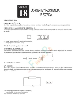 ELECTROCINÉTICA
CORRIENTE ELÉCTRICA
Es el flujo de partículas cargados a través de un material conductor impulsadas por la presencia de un campo eléctrico.
INTENSIDAD DE LA CORRIENTE ELÉCTRICA (I)
Esta magnitud escalar nos indica la cantidad de carga que circula por la sección transversal de un conductor en cada unidad
de tiempo.
t
q
I
I
q = carga que circula por la sección del conductor.
t = tiempo para la circulación de "q".
Unidad: Coulomb / segundo = Ampere (A)
RESISTENCIA ELÉCTRICA (R)
Todo material se opone al paso de la corriente eléctrica ejerciendo determinada resistencia la cual depende de las dimensio-
nes geométricas del conductor y del material que lo constituye, se mide en ohmios ( ).
A
LR Ley de Poulliet
A
L
= resistividad del material
LEY DE OHM
Para la gran mayoría de conductores metálicos se verifica que la intensidad de corriente que circula por ellos es directamente
proporcional a la diferencia de potencial que se conecta en sus extremos, la constante de proporcionalidad es la resistencia
eléctrica del conductor.
I
V
V = R I
V = diferencia de potencial aplicada al conductor.
I = intensidad de corriente en el conductor.
R = resistencia eléctrica del conductor.
Capítulo
18 CORRIENTEYRESISTENCIA
ELÉCTRICA
www.
.
Fisica
eP
 
