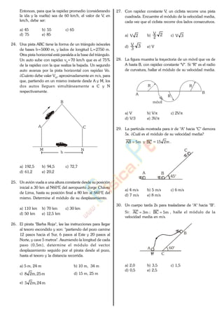 Entonces, para que la rapidez promedio (considerando
la ida y la vuelta) sea de 60 km/h, el valor de V, en
km/h, debe ser:
a) 45 b) 55 c) 65
d) 75 e) 85
24. Una pista ABC tiene la forma de un triángulo isósceles
de bases b=5000 m, y lados de longitud L=2750 m.
Otra pista horizontal está paralela a la base del triángulo.
Un auto sube con rapidez vs=70 km/h que es el 75%
de la rapidez con la que realiza la bajada. Un segundo
auto avanza por la pista horizontal con rapidez Vo.
¿Cuánto debe valer Vo, aproximadamente en m/s, para
que, partiendo en un mismo instante desde A y M, los
dos autos lleguen simultáneamente a C y N
respectivamente.
A
B
C
b
M N
a) 192,5 b) 94,5 c) 72,7
d) 61,2 e) 20,2
25. Un avión vuela a una altura constante desde su posición
inicial a 30 km al N60°E del aeropuerto Jorge Chávez
de Lima, hasta su posición final a 80 km al S60°E del
mismo. Determine el módulo de su desplazamiento.
a) 110 km b) 70 km c) 30 km
d) 50 km e) 12,5 km
26. El pirata "Barba Roja", lee las instrucciones para llegar
al tesoro escondido y son: "partiendo del pozo camine
12 pasos hacia el Sur, 6 pasos al Este y 20 pasos al
Norte, y cave 5 metros". Asumiendo la longitud de cada
paso (0,5m), determine el módulo del vector
desplazamiento seguido por el pirata desde el pozo,
hasta el tesoro y la distancia recorrida.
a) 5 m, 24 m b) 10 m, 34 m
c) m25,m28 d) 15 m, 25 m
e) m24,m25
27. Con rapidez constante V, un ciclista recorre una pista
cuadrada. Encuentre el módulo de la velocidad media,
cada vez que el ciclista recorre dos lados consecutivos.
a) 2V b) 2
2
V
c) 3V
d) 3
3
V
e) V
28. La figura muestra la trayectoria de un móvil que va de
A hasta B, con rapidez constante "V". Si "R" es el radio
de curvatura, hallar el módulo de su velocidad media.
A B
R
móvil
R
R
a) V b) V/ c) 2V/
d) V/3 e) 3V/
29. La partícula mostrada para ir de "A" hacia "C" demora
5s. ¿Cuál es el módulo de su velocidad media?
m5AB y BC = m215 .
A B
C
45°
a) 4 m/s b) 5 m/s c) 6 m/s
d) 7 m/s e) 8 m/s
30. Un cuerpo tarda 2s para trasladarse de "A" hacia "B".
Si: m3AC ; m5BC , halle el módulo de la
velocidad media en m/s.
A
B
C
60°
a) 2,0 b) 3,5 c) 1,5
d) 0,5 e) 2,5
www.
.
Fisica
eP
 