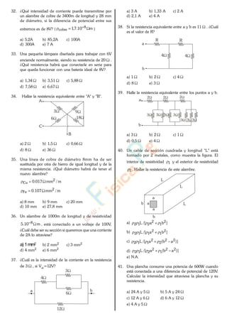 32. ¿Qué intensidad de corriente puede transmitirse por
un alambre de cobre de 3400m de longitud y 28 mm
de diámetro, si la diferencia de potencial entre sus
extremos es de 8V? ( m10.7,1 8
cobre )
a) 5,2A b) 85,2A c) 100A
d) 300A e) 7 A
33. Una pequeña lámpara diseñada para trabajar con 6V
enciende normalmente, siendo su resistencia de 20 .
¿Qué resistencia habrá que conectarle en serie para
que queda funcionar con una batería ideal de 8V?
a) 1,34 b) 3,51 c) 5,88
d) 7,58 e) 6,67
34. Hallar la resistencia equivalente entre "A" y "B".
18
A
C
3
6
9
B
a) 2 b) 1,5 c) 0,66
d) 8 e) 36
35. Una línea de cobre de diámetro 8mm ha de ser
sustituida por otra de hierro de igual longitud y de la
misma resistencia. ¿Qué diámetro habrá de tener el
nuevo alambre?
m/mm017.0 2
Cu
m/mm107.0 2
Fe
a) 8 mm b) 9 mm c) 20 mm
d) 10 mm e) 27,8 mm
36. Un alambre de 1000m de longitud y de resistividad
m10.5 8 , está conectado a un voltaje de 100V..
¿Cuál debe ser su sección si queremos que una corriente
de 2A lo atraviese?
a) 1mm2 b) 2 mm2 c) 3 mm2
d) 4 mm2 e) 6 mm2
37. ¿Cuál es la intensidad de la corriente en la resistencia
de 3 , si Vab
=12V?
12
a b
4
3
6
a) 3 A b) 1,33 A c) 2 A
d) 2,1 A e) 4 A
38. Si la resistencia equivalente entre a y b es 11 . ¿Cuál
es el valor de R?
4
a
b
4
R R
a) 1 b) 2 c) 4
d) 8 e) 3
39. Halle la resistencia equivalente entre los puntos a y b.
3 3 3
3333
2 2 2
a
b
a) 3 b) 2 c) 1
d) 0,5 e) 4
40. Un cable de sección cuadrada y longitud "L" está
formado por 2 metales, como muestra la figura. El
interior de resistividad 1 y el exterior de resistividad
2 . Hallar la resistencia de este alambre.
a
L
b
b a
L
L
a
a) ]ba/[L 2
1
2
212
b) ]ba/[L 2
1
2
112
c) )]ab(a/[L 22
2
2
112
d) )]ab(a/[L 22
1
2
212
e) N.A.
41. Una plancha consume una potencia de 600W cuando
está conectada a una diferencia de potencial de 120V.
Calcular la intensidad que atraviesa la plancha y su
resistencia.
a) 24 A y 5 b) 5 A y 24
c) 12 A y 6 d) 6 A y 12
e) 4 A y 5
www.
.
Fisica
eP
 