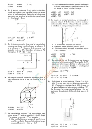 a) VVV b) FFF c) FFV
d) VFF e) VFV
54. Por la sección transversal de un conductor metálico
circula una corriente, cuya intensidad varía con el tiempo
según la gráfica adjunta. Determine el número de
electrones que atraviesa la sección transversal desde
t = 3 ms hasta t = 5 ms.
I(mA)
t(ms)
20
5
a) 14
10.4 b) 14
10.8 c) 14
10.2
d) 1014 e) 0,5.1014
55. En el circuito mostrado, determine la intensidad de
corriente que circula, cuando el cursor se coloca en B,
si al colocarlo en A y luego en C, la corriente en el
circuito varía en 3A. Considere el resistor AC
homogéneo de 6W y BC = 2AB.
cursor
2
C B A
V
a) 0,8 A b) 1,4 A c) 0,6 A
d) 1,6 A e) 1,2 A
56. En la figura mostrada, determinar el potencial en A, si
cada resistencia vale R = 8W y el potencial en B es
130V.
A
B
I = 5A
a) 100 V b) 105 V c) 110 V
d) 115 V e) 120 V
57. La intensidad de corriente "I" de un conductor varía
con el tiempo "T", según la ecuación: I = 4+2T, donde
"I" se expresa en ampere y "T" en segundos.
1) ¿Qué cantidad de carga pasa por la sección trans-
versal del conductor durante el intervalo de tiempo
comprendido entre t1 = 2s y t2 = 6s ?
2) ¿A qué intensidad de corriente continua pasaría por
la sección transversal del conductor durante el mis-
mo tiempo, la misma cantidad de carga?
a) 12A y 12C b) 48A y 24C
c) 12A y 48C d) 24A y 32C
e) 12A y 72C
58. Se muestra el comportamiento de la intensidad de
corriente a través de 3 elementos resistivos, conforme
se les sometió a distintos voltajes. Indique la veracidad
o falsedad, de las siguientes proposiciones:
A
B
C
I
V
I. Los 3 elementos resistivos son óhmicos.
II. B presenta mayor resistencia eléctrica que A.
III.Conforme aumenta el voltaje, la resistencia eléctri-
ca de C aumenta.
a) VVV b) VFF c) FVV
d) FFV e) FVF
59. La resistencia del hilo de tungsteno de una lámpara
eléctrica a la temperatura de 20°C es igual a 35,8W.
¿Cuál será la temperatura del hilo de la lámpara, si al
conectarlo en un circuito de 120V de tensión por el
hilo fluye una corriente de 0,33A?
13
tungsteno C10.6,4 .
a) 2000°C b) 3000°C c) 2010,7°C
d) 2200°C e) 2876,6°C
60. En la figura, "e" es una batería de 120V de F.e.m. R2 =
10W, B es una tetera eléctrica. El amperímetro marca
2A. ¿Cuánto tiempo tarda en hervir 0,5 L de agua en
la tetera, hallándose a la temperatura inicial de 4°C?
Se desprecian las resistencias de la batería y del am-
perímetro. El rendimiento del hornillo de la tetera es de
76%.
R2
A
“ ”
a) 10 min b) 12 min c) 22 min
d) 21 min e) 16 min
www.
.
Fisica
eP
 