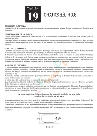 Capítulo
19 CIRCUITOSELÉCTRICOS
CORRIENTE ELÉCTRICA
La dirección de la corriente es aquella que seguirían las cargas positivas, a pesar de que los portadores de carga sean
negativos.
CONSERVACIÓN DE LA CARGA
En una unión (nodo) cualquiera de un circuito eléctrico, la corriente total que entra en dicha unión tiene que ser igual a la
corriente que sale.
En la regla anterior, el término "unión" denota un punto en un circuito donde se juntan varios segmentos. La regla de unión
(algunas veces llamada primera ley de Kirchhoff) es, en realidad, una afirmación relativa a la conservación de la carga
eléctrica.
FUERZA ELECTROMOTRIZ
Casi todos los circuitos requieren una fuente externa de energía para mover una carga eléctrica a través de ellos. Por tanto,
el circuito debe contener un dispositivo que mantenga la diferencia de potencial entre dos puntos.
Al dispositivo que realiza esta función en un circuito eléctrico, se le llama fuente (o sede) de la fuerza electromotriz (cuyo
símbolo es E y se abrevia fem). Algunas veces, conviene concebirla como un mecanismo que crea una "colina" de potencial
y que mueve la carga hacia arriba, de donde la carga fluye hacia abajo atravesando el resto del circuito. Una fuente común
de fuerza electromotriz es la batería ordinaria; otra es el generador eléctrico de las plantas de energía.
ANÁLISIS DE CIRCUITOS
El circuito eléctrico más simple se compone de una fuente de fuerza electromotriz (una batería por ejemplo) y un dispositivo
de circuito (digamos un resistor). Entre los ejemplos de esta clase de circuito, se encuentran las linternas o los calentadores
eléctricos. En la figura, vemos un circuito formado por una batería y un resistor R. La notación simbólica de los circuitos para
un resistor es .
A menudo, cuando analizamos circuitos queremos determinar la magnitud y la dirección de la corriente, conociendo su
fuerza electromotriz y sus resistores.
El primer paso del análisis consiste en suponer la dirección de la corriente.
Cuando analizemos el circuito mediante el método de diferencias de potencial, lo recorremos una vez y llevamos un registro
de las diferencias en cada uno de sus elementos.
Comenzaremos en un punto cualquiera, recorreremos una vez el circuito sumando todas las diferencias de potencial y luego
retornaremos al punto de partida donde debemos encontrar el mismo potencial con que empezamos. El procedimiento
puede sintetizarse en los siguientes términos:
La suma algebraica de las diferencias de potencial alrededor de una malla
completa de circuito ha de ser cero.
A la regla anterior se le conoce como regla de la malla (y en ocasiones se la designa como segunda ley de Kirchhoff). En
última instancia, es una afirmación concerniente a la conservación de la energía.
Una vez más, comenzando en a y avanzando en el sentido de las manecillas del reloj, primero encontramos una diferencia
negativa de potencial de -iR y luego una diferencia positiva de E . Al hacer cero la suma de estas diferencias de potencial,
se obtiene
a
RE i
0iR E
www.
.
Fisica
eP
 
