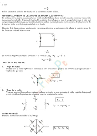 o bien
R
i E
Hemos calculado la corriente del circuito, con lo cual termina nuestro análisis.
RESISTENCIA INTERNA DE UNA FUENTE DE FUERZA ELECTROMOTRIZ
En contraste con las baterías ideales que hemos venido estudiando hasta ahora, las reales presentan resistencia interna. Ésta
caracteriza a los materiales de que están hechas. No es posible eliminarla pues se trata de una parte intrínseca de ellas; casi
siempre nos gustaría hacerlo, ya que la resistencia interna produce efectos indeseables como aminorar el voltaje terminal de
la batería y limitar la corriente que puede fluir en el circuito.
El circuito de la figura mostrado anteriormente, y es posible determinar la corriente con sólo adaptar la ecuación, a uno de
los elementos mostrado anteriormente .
E
i
a
b
r
R
rR
i E
La diferencia de potencial entre las terminales de la batería es irVVV baab E .
rR
R
abV E
REGLAS DE KIRCHHOFF:
1. Regla de Nudos:
En todo nudo la suma algebraica de corrientes es cero, considerando positivas las corrientes que llegan al nudo y
negativas las que salen.
I1
I2
I3
I1 I2 I3 = 0
0I
2. Regla de la malla:
Al efectuar un recorrido cerrado por cualquier malla de un circuito, la suma algebraica de caídas y subidas de potencial
es cero; considerando positivas las subidas de potencial y negativas las caídas.
I
R
R1
R2
1 2
0V
0RIRI 2211
Puente Wheatstone
El circuito puente esta balanceado. Si: I5=0 luego
R1 R2
R3
R4
R5I5
4231 RRRR
www.
.
Fisica
eP
 