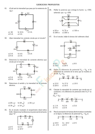 EJERCICIOS PROPUESTOS
01. ¿Cuál será la intensidad que pasa por la resistencia de
4 ?
2
4
40V
10V
20V
a) 2A b) 10 A c) 3 A
d) 5 A e) 4 A
02. ¿Qué intensidad de corriente circula por el circuito?
1
3
20V
12V
a) 3 A b) 4 A c) 6 A
d) 8 A e) 2 A
03. Determine la intensidad de corriente eléctrica que
circula por el circuito:
3
4
3
30V 20V
80V
40V
a) 5 A b) 6 A c) 7 A
d) 8 A e) 9 A
04. Determinar el sentido y la intensidad de la corriente
eléctrica.
30
50
40
50V
10V
300V
a) 2A b) 2A c) 3A
d) 3A e) 1A
05. En el circuito mostrado el amperímetro ideal indica
0,8A. Determinar la diferencia de potencial de la fuente
ideal “E”.
A
E 6V2
3 4V
a) 2 V b) 6 V c) 8 V
d) 5 V e) 10 V
06. Hallar la potencia que entrega la fuente 1 =50V,,
sabiendo que 2 =30V..
6
6
4
4
1 2
a) 50 w b) 75 w c) 150 w
d) 200 w e) 250 w
07. En el circuito, hallar la lectura del voltímetro ideal.
50V
V
40V 20V
30V
3
5
2
a) 2 V b) 4 V c) 8 V
d) 16 V e) 20 V
08. Hallar la diferencia de potencial VA – VB, si la
intensidad de corriente de la rama que se muestra es
de 3A. VA>VB.
4 310V 5V
A B
a) 15 V b) 17 V c) 19 V
d) 20 V e) 16 V
09. Calcular la intensidad de corriente que circula por el
conductor, si la diferencia de potencial entre A y F es
30 V.
(VA > VF).
A 2 3
20V 25V F
a) 1 A b) 3 A c) 5 A
d) 7 A e) 2 A
10. Para la asociación de fuerzas electromotrices mostradas
en la figura, la diferencia de potencial VA – VB es:
A B
5V 3V10V
a) 18 V b) – 18 V c) 2 V
d) – 2 V e) 0 V
www.
.
Fisica
eP
 