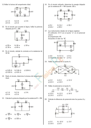 11.Hallar la lectura del amperímetro ideal.
A 60V20V
3 6
42
a) 1 A b) 2 A c) 3 A
d) 4 A e) 5 A
12. En el circuito que muestra la figura, hallar la potencia
disipada por R = 2W.
A
42
6V
8V
4V
a) 20 w b) 40 w c) 50 w
d) 30 w e) 60 w
13. En el circuito, calcular la corriente en la resistencia de
50 W.
50
6V
4V
5V
100
a) 0,05 A b) 0,06 A c) 0,04 A
d) 0,03 A e) 0,01 A
14. Dado el circuito, determine la lectura del amperímetro
ideal.
A
3 3
2
6V15V
a) 1 A b) 2 A c) 3 A
d) 4 A e) 5 A
15. Calcular la potencia disipada por la resistencia R = 2W.
2 4
430V 30V
a) w
7
120
b) w
4
225
c) w
8
225
d) w
16
225
e) 225 w
16. En el circuito indicado, determine la energía disipada
por la resistencia R = 4W durante 100 s.
4
4V
2V 2V
1
1
1
1
a) 8 J b) 16 J c) 32 J
d) 64 J e) 82 J
17. Los instrumentos ideales de la figura registran:
El voltímetro 14 V con el punto “a” en el potencial
mayor.
El amperímetro 4A
Encuentre el valor de “R”
V
b
R3
A
6V
8V
a
a) 2 b) 3,5 c) 4
d) Depende del valor "e" e) 8
18. Hallar el potencial en el punto A.
7
A
5V
5
3
318V
2
15V
a) 5 V b) 8 V c) 15 V
d) 23 V e) 18 V
19. Hallar el potencial en el punto A.
3 7
10V 12VA
15V 3V
a) 10 V b) 15 V c) 18 V
d) 19 V e) 27 V
20. Calcular la diferencia de potencial entre los puntos A y
B.
4
2
4
AB
31
25V
a) 5 V b) -10 V c) -5 V
d) 10 V e) 6 V
www.
.
Fisica
eP
 
