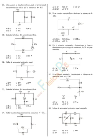 30. ¿De acuerdo al circuito mostrado, cuál es la intensidad
de corriente que circula por la resistencia R= 3 ?
36
4
18V
a) 1 A b) 2 A c) 4 A
d) 5 A e) 8 A
31. Calcular la lectura del amperímetro ideal.
3
2
30V 20V
A
a) 1 A b) 2 A c) 2,5 A
d) 4 A e) 5 A
32. Hallar la lectura del voltímetro ideal.
28
30V
V
20V
a) 2 V b) 4 V c) 5 V
d) 8 V e) 10 V
33. Calcular la lectura del amperímetro ideal.
510
8V
12V
A
3V
a) 1 A b) 2 A c) 3 A
d) 5 A e) 10 A
34. Hallar la potencia que consume la resistencia 10R .
10
40V
60V
10
R
a) 16 W b) 8 W c) 160 W
d) 80 W e) 40 W
35. En el circuito, calcular la corriente en la resistencia de
50 .
6V
5V 4V
50
100
a) 0,05 A b) 0,06 A c) 0,04 A
d) 0,03 A e) 3 A
36. En el circuito mostrado, determinar la fuerza
electromotriz para que por la resistencia de 3R no pase
corriente.
8V
R 2R
3R
a) 4 V b) 8 V c) 12 V
d) 16V e) 24 V
37. En el circuito mostrado, ¿cuánto vale la diferencia de
potencial entre (A) y (B)?
36V
(A)
18V
R
9V
(B)
R
R
a) 8 V b) 16 V c) 24 V
d) 32 V e) 40 V
38. Indicar la lectura del voltímetro ideal mostrado.
3
1
230V
33
3
V
a) 0 V b) 10 V c) 20V
d) 3V e) 13 V
www.
.
Fisica
eP
 