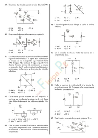 39. Determine el potencial respecto a tierra del punto "A".
3
8
3
2
5
1
5V
3V
A
a) 8 V b) 5 V c) 3 V
d) 2V e) 1 V
40. Determinar la lectura del amperímetro mostrado.
3
50V
2
4
7
5
A3
62
2
1
a) 0 A b) 1 A c) 2A
d) 3 A e) 4 A
41. En un hornillo eléctrico, las resistencias están conectadas
según la combinación de la figura. Esta combinación
se conecta a la red en los puntos 1 y 2 haciendo hervir
500g de agua. ¿Qué cantidad de agua se puede hervir
durante el mismo tiempo, si la combinación se conecta
en los puntos 1 y 3? La temperatura inicial de agua en
ambos casos en la misma y desprecian las pérdidas
caloríficas.
R
1
2
3
RR
R
R
a) 400 g b) 600 g c) 800 g
d) 500 g e) 250 g
42. En la figura que se muestra, en cada segundo, la
corriente que circula por la resistencia de 4 disipa
100J. Hallar la lectura de los voltímetros ideales (1) y
(2).
3
V2
V1
4
7
12
1 2
a) 14 y 8 V b) 84 y 12 V c) 14 y 72 V
d) 36 y 72 V e) 12 y 67 V
43. En el esquema mostrado, la lectura del voltímetro es de
16V y la del amperímetro 0,5A. Determinar el valor de
la resistencia X. Se consideran ideales el voltímetro y
amperímetro.
6V
10
8
X
A
V
a) 10 b) 15 c) 30
d) 25 e) 20
44. Calcular la potencia que entrega la fuente al circuito
exterior:
18V
3
15
1
12
a) 9 W b) 18 W c) 27 W
d) 36 W e) 12 W
45. En el circuito mostrado, hallar la lectura en el
amperímetro ideal.
3
20V
A
10V 40V
2 4
a) 1 A b) 2 A c) 3 A
d) 4 A e) 0 A
46. Hallar el valor de la resistencia R, si la lectutra del
amperímetro es de 1A. Se desprecia las resistencias de
las fuentes y amperímetro.
10
30V
A
10V
R
20
a) 10 b) 30 c) 20
d) 15 e) 5
47. En el circuito mostrado, la corriente indicada "I" es:
4
12V 44
12
12
12
I
18V
www.
.
Fisica
eP
 