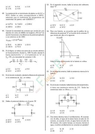 a) 1 A b) 4 A c) -5 A
d) -3 A e) -4 A
48. La resistencia de un termómetro de platino es de 6 a
30°C. Hallar su valor correspondiente a 100°C,
sabiendo que el coeficiente de temperatura de
resistividad del platino vale 0,00392°C-1.
a) 6,27 b) 7,64 c) 2,00
d) 520 e) 20
49. Calcular la intensidad de corriente que circula por una
alambre de cobre de 6400m de longitud y 40 mm2 de
sección transversal, si la diferencia de potencial aplicada
a sus extremos es de 136V.
)m10.7,1( 8
cobre
a) 50 A b) 100 A c) 25 A
d) 150 A e) 75 A
50. En la figura, se indica una rama de un circuito eléctrico
en funcionamiento, donde Vn=30V. Se pide calcular la
fuerza electromotriz " ", si el potencial en "m" es
Vm=9V y la intensidad de corriente I=2A.
4 15
m n
15V
I
a) 5 V b) 7 V c) 9 V
d) 14 V e) 10 V
51. Enel circuito mostrado, calcular la diferencia de potencial
en la resistencia de 3 , en voltios.
3
6
2
30V
4
6
a) 1 b) 2 c) 3
d) 6 e) 9
52. Hallar el potencial eléctrico en el punto "B".
4
2
6V
10V
1
B
a) 10 V b) 6 V c) 16 V
d) 22 V e) 19 V
53. En el siguiente circuito, hallar la lectura del voltímetro
ideal "V".
4
16V
41
4
1
V
a) 12 V b) 8 V c) 6 V
d) 4 V e) 10 V
54. Para una batería, se encuentra que la gráfica de su
diferencia de potencial "V" en función de la corriente "I"
que circula por ella es la siguiente:
10
4
10
V(volt)
I(A)4
Halle la fuerza electromotriz de la batería en voltios.
a) 10 b) 12 c) 8
d) 6 e) 9
55. En la pregunta anterior, halle la resistencia interna de la
batería.
a) 1 b) 2 c) 3
d) 4 e) 5
56. En el circuito mostrado, hallar la lectura del amperímetro,
si tiene una resistencia interna de 1 . Todas las
resistencias están en Ohms y =11V..
A
0,5
2
2 2
0,5
22
a) 1 A b) 2 A c) 3 A
d) 4 A e) 5 A
57. Una tetera eléctrica tiene 2 arrollamientos. Al conectar
uno de ellos, el agua de la tetera hierve al cabo de 15
minutos, al conectar el otro, el agua hierve al cabo de
30 minutos. ¿En cuánto tiempo, en minutos, hervirá el
agua, si ambos arrollamientos se conectan en paralelo?
a) 3 b) 10 c) 15
d) 20 e) 5
www.
.
Fisica
eP
 