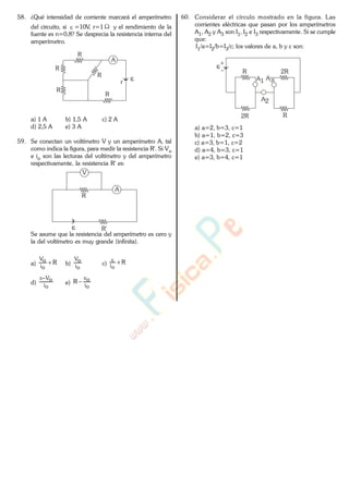 58. ¿Qué intensidad de corriente marcará el amperímetro
del circuito, si =10V, r=1 y el rendimiento de la
fuente es n=0,8? Se desprecia la resistencia interna del
amperímetro.
R
A
r
R
R
R
R
a) 1 A b) 1,5 A c) 2 A
d) 2,5 A e) 3 A
59. Se conectan un voltímetro V y un amperímetro A, tal
como indica la figura, para medir la resistencia R'. Si Vo
e io son las lecturas del voltímetro y del amperímetro
respectivamente, la resistencia R' es:
A
V
R
R'
Se asume que la resistencia del amperímetro es cero y
la del voltímetro es muy grande (infinita).
a) R
oi
oV
b)
oi
oV
c) R
oi
d)
oi
oV
e)
oi
oR
60. Considerar el círculo mostrado en la figura. Las
corrientes eléctricas que pasan por los amperímetros
A1, A2 y A3 son I1, I2 e I3 respectivamente. Si se cumple
que:
I1/a=I2/b=I3/c; los valores de a, b y c son:
R
2R
2R
R
A1 A3
A2
a) a=2, b=3, c=1
b) a=1, b=2, c=3
c) a=3, b=1, c=2
d) a=4, b=3, c=1
e) a=3, b=4, c=1
www.
.
Fisica
eP
 