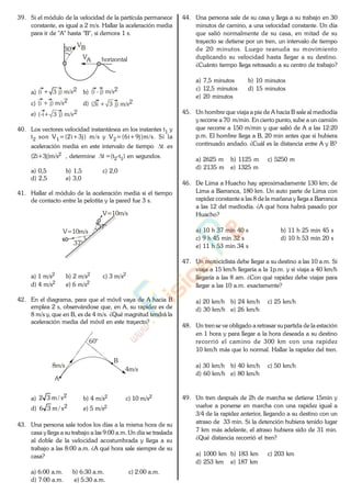 39. Si el módulo de la velocidad de la partícula permanece
constante, es igual a 2 m/s. Hallar la aceleración media
para ir de "A" hasta "B", si demora 1 s.
30°
VA
VB
horizontal
a) (i + j) m/s23 b) (i - j) m/s2
c) (i + j) m/s2 d) 3(3i + j) m/s2
e) (-i+ j) m/s23
40. Los vectores velocidad instantánea en los instantes t1 y
t2 son V1=(2i+3j) m/s y V2=(6i+9j)m/s. Si la
aceleración media en este intervalo de tiempo t es
(2i+3j)m/s2 , determine t =(t2-t1) en segundos.
a) 0,5 b) 1,5 c) 2,0
d) 2,5 e) 3,0
41. Hallar el módulo de la aceleración media si el tiempo
de contacto entre la pelotita y la pared fue 3 s.
V=10m/s
37°
37°
V=10m/s
a) 1 m/s2 b) 2 m/s2 c) 3 m/s2
d) 4 m/s2 e) 6 m/s2
42. En el diagrama, para que el móvil vaya de A hacia B
emplea 2 s, observándose que, en A, su rapidez es de
8 m/s y, que en B, es de 4 m/s. ¿Qué magnitud tendrá la
aceleración media del móvil en este trayecto?
60°
A
B
8m/s
4m/s
a) 2s/m32 b) 4 m/s2 c) 10 m/s2
d) 2s/m36 e) 5 m/s2
43. Una persona sale todos los días a la misma hora de su
casa y llega a su trabajo a las 9:00 a.m. Un día se traslada
al doble de la velocidad acostumbrada y llega a su
trabajo a las 8:00 a.m. ¿A qué hora sale siempre de su
casa?
a) 6:00 a.m. b) 6:30 a.m. c) 2:00 a.m.
d) 7:00 a.m. e) 5:30 a.m.
44. Una persona sale de su casa y llega a su trabajo en 30
minutos de camino, a una velocidad constante. Un día
que salió normalmente de su casa, en mitad de su
trayecto se detiene por un tren, un intervalo de tiempo
de 20 minutos. Luego reanuda su movimiento
duplicando su velocidad hasta llegar a su destino.
¿Cuánto tiempo llega retrasado a su centro de trabajo?
a) 7,5 minutos b) 10 minutos
c) 12,5 minutos d) 15 minutos
e) 20 minutos
45. Un hombre que viaja a pie de A hacia B sale al mediodía
y recorre a 70 m/min. En cierto punto, sube a un camión
que recorre a 150 m/min y que salió de A a las 12:20
p.m. El hombre llega a B, 20 min antes que si hubiera
continuado andado. ¿Cuál es la distancia entre A y B?
a) 2625 m b) 1125 m c) 5250 m
d) 2135 m e) 1325 m
46. De Lima a Huacho hay aproximadamente 130 km; de
Lima a Barranca, 180 km. Un auto parte de Lima con
rapidez constante a las 8 de la mañana y llega a Barranca
a las 12 del mediodía. ¿A qué hora habrá pasado por
Huacho?
a) 10 h 37 min 40 s b) 11 h 25 min 45 s
c) 9 h 45 min 32 s d) 10 h 53 min 20 s
e) 11 h 53 min 34 s
47. Un motociclista debe llegar a su destino a las 10 a.m. Si
viaja a 15 km/h llegaría a la 1p.m. y si viaja a 40 km/h
llegaría a las 8 am. ¿Con qué rapidez debe viajar para
llegar a las 10 a.m. exactamente?
a) 20 km/h b) 24 km/h c) 25 km/h
d) 30 km/h e) 26 km/h
48. Un trense ve obligado a retrasar supartida de la estación
en 1 hora y para llegar a la hora deseada a su destino
recorrió el camino de 300 km con una rapidez
10 km/h más que lo normal. Hallar la rapidez del tren.
a) 30 km/h b) 40 km/h c) 50 km/h
d) 60 km/h e) 80 km/h
49. Un tren después de 2h de marcha se detiene 15min y
vuelve a ponerse en marcha con una rapidez igual a
3/4 de la rapidez anterior, llegando a su destino con un
atraso de 33 min. Si la detención hubiera tenido lugar
7 km más adelante, el atraso hubiera sido de 31 min.
¿Qué distancia recorrió el tren?
a) 1000 km b) 183 km c) 203 km
d) 253 km e) 187 km
www.
.
Fisica
eP
 