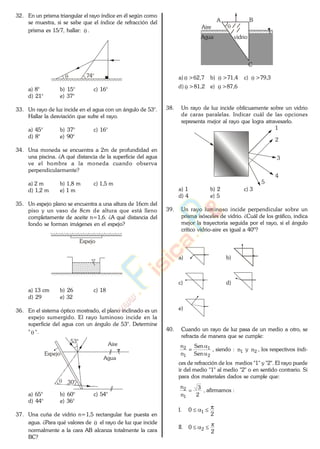 32. En un prisma triangular el rayo índice en él según como
se muestra, si se sabe que el índice de refracción del
prisma es 15/7, hallar: .
74°
a) 8° b) 15° c) 16°
d) 21° e) 37°
33. Un rayo de luz incide en el agua con un ángulo de 53°.
Hallar la desviación que sufre el rayo.
a) 45° b) 37° c) 16°
d) 8° e) 90°
34. Una moneda se encuentra a 2m de profundidad en
una piscina. ¿A qué distancia de la superficie del agua
ve el hombre a la moneda cuando observa
perpendicularmente?
a) 2 m b) 1,8 m c) 1,5 m
d) 1,2 m e) 1 m
35. Un espejo plano se encuentra a una altura de 16cm del
piso y un vaso de 8cm de altura que está lleno
completamente de aceite n=1,6. ¿A qué distancia del
fondo se forman imágenes en el espejo?
Espejo
a) 13 cm b) 26 c) 18
d) 29 e) 32
36. En el sistema óptico mostrado, el plano inclinado es un
espejo sumergido. El rayo luminoso incide en la
superficie del agua con un ángulo de 53°. Determine
" ".
Aire
Agua
Espejo
30°
53°
a) 65° b) 60° c) 54°
d) 44° e) 36°
37. Una cuña de vidrio n=1,5 rectangular fue puesta en
agua. ¿Para qué valores de el rayo de luz que incide
normalmente a la cara AB alcanza totalmente la cara
BC?
A B
C
vidrio
Aire
Agua
a) >62,7 b) >71,4 c) >79,3
d) >81,2 e) >87,6
38. Un rayo de luz incide oblícuamente sobre un vidrio
de caras paralelas. Indicar cuál de las opciones
representa mejor al rayo que logra atravesarlo.
1
2
3
4
5
a) 1 b) 2 c) 3
d) 4 e) 5
39. Un rayo luminoso incide perpendicular sobre un
prisma isósceles de vidrio. ¿Cuál de los gráfico, indica
mejor la trayectoria seguida por el rayo, si el ángulo
crítico vidrio-aire es igual a 40º?
a) b)
c) d)
e)
40. Cuando un rayo de luz pasa de un medio a otro, se
refracta de manera que se cumple:
2
1
1
2
Sen
Sen
n
n
, siendo : 1n y 2n , los respectivos índi-
ces de refracción de los medios "1" y "2". El rayo puede
ir del medio "1" al medio "2" o en sentido contrario. Si
para dos materiales dados se cumple que:
2
3
n
n
1
2 , afirmamos :
I.
2
0 1
II.
2
0 2
www.
.
Fisica
eP
 