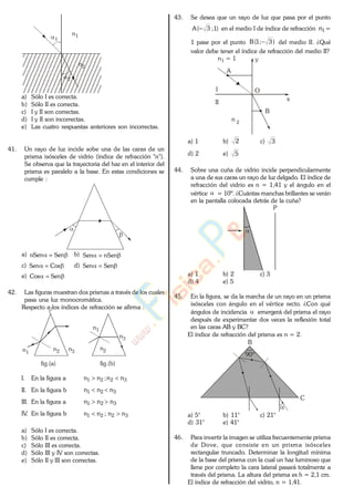 n1
n2
2
1
a) Sólo I es correcta.
b) Sólo II es correcta.
c) I y II son correctas.
d) I y II son incorrectas.
e) Las cuatro respuestas anteriores son incorrectas.
41. Un rayo de luz incide sobe una de las caras de un
prisma isósceles de vidrio (índice de refracción "n").
Se observa que la trayectoria del haz en el interior del
prisma es paralelo a la base. En estas condiciones se
cumple :
a) SennSen b) nSenSen
c) CosSen d) SenSen
e) SenCos
42. Las figuras muestran dos prismas a través de los cuales
pasa una luz monocromática.
Respecto a los índices de refracción se afirma :
n1
n2 n3
n1
n2
n3
fig.(a) fig.(b)
I. En la figura a 3221 nn;nn
II. En la figura b 321 nnn
III. En la figura a 321 nnn
IV. En la figura b 3221 nn;nn
a) Sólo I es correcta.
b) Sólo II es correcta.
c) Sólo III es correcta.
d) Sólo III y IV son correctas.
e) Sólo II y III son correctas.
43. Se desea que un rayo de luz que pasa por el punto
)1;3(A en el medio I de índice de refracción 1n =
1 pase por el punto )3;1(B del medio II. ¿Qué
valor debe tener el índice de refracción del medio II?
n = 11
n 2
y
x
A
O
B
I
II
a) 1 b) 2 c) 3
d) 2 e) 5
44. Sobre una cuña de vidrio incide perpendicularmente
a una de sus caras un rayo de luz delgado. El índice de
refracción del vidrio es n = 1,41 y el ángulo en el
vértice = 10º. ¿Cuántas manchas brillantes se verán
en la pantalla colocada detrás de la cuña?
P
a) 1 b) 2 c) 3
d) 4 e) 5
45. En la figura, se da la marcha de un rayo en un prisma
isósceles con ángulo en el vértice recto. ¿Con qué
ángulos de incidencia emergerá del prisma el rayo
después de experimentar dos veces la reflexión total
en las caras AB y BC?
El índice de refracción del prisma es n = 2.
90º
B
C
a) 5° b) 11° c) 21°
d) 31° e) 41°
46. Para invertir la imagen se utiliza frecuentemente prisma
de Dove, que consiste en un prisma isósceles
rectangular truncado. Determinar la longitud mínima
de la base del prisma con la cual un haz luminoso que
llene por completo la cara lateral pasará totalmente a
través del prisma. La altura del prisma es h = 2,1 cm.
El índice de refracción del vidrio, n = 1,41.
www.
.
Fisica
eP
 