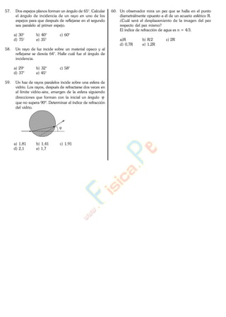 57. Dos espejos planos forman un ángulo de 65°. Calcular
el ángulo de incidencia de un rayo en uno de los
espejos para que después de reflejarse en el segundo
sea paralelo al primer espejo.
a) 30° b) 40° c) 60°
d) 75° e) 35°
58. Un rayo de luz incide sobre un material opaco y al
reflejarse se desvía 64°. Halle cuál fue el ángulo de
incidencia.
a) 29° b) 32° c) 58°
d) 37° e) 45°
59. Un haz de rayos paralelos incide sobre una esfera de
vidrio. Los rayos, después de refractarse dos veces en
el límite vidrio-aire, emergen de la esfera siguiendo
direcciones que forman con la inicial un ángulo
que no supera 90º. Determinar el índice de refracción
del vidrio.
a) 1,81 b) 1,41 c) 1,91
d) 2,1 e) 1,7
60. Un observador mira un pez que se halla en el punto
diametralmente opuesto a él de un acuario esférico R.
¿Cuál será el desplazamiento de la imagen del pez
respecto del pez mismo?
El índice de refracción de agua es n = 4/3.
a)R b) R/2 c) 2R
d) 0,7R e) 1,2R
www.
.
Fisica
eP
 
