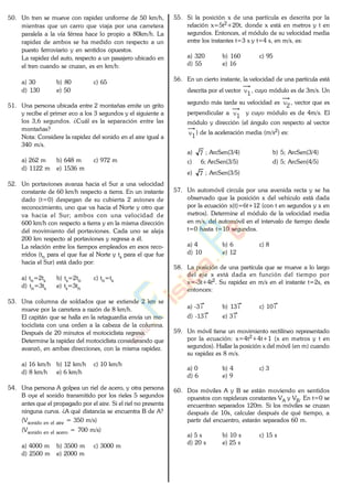 50. Un tren se mueve con rapidez uniforme de 50 km/h,
mientras que un carro que viaja por una carretera
paralela a la vía férrea hace lo propio a 80km/h. La
rapidez de ambos se ha medido con respecto a un
puesto ferroviario y en sentidos opuestos.
La rapidez del auto, respecto a un pasajero ubicado en
el tren cuando se cruzan, es en km/h:
a) 30 b) 80 c) 65
d) 130 e) 50
51. Una persona ubicada entre 2 montañas emite un grito
y recibe el primer eco a los 3 segundos y el siguiente a
los 3,6 segundos. ¿Cuál es la separación entre las
montañas?
Nota: Considere la rapidez del sonido en el aire igual a
340 m/s.
a) 262 m b) 648 m c) 972 m
d) 1122 m e) 1536 m
52. Un portaviones avanza hacia el Sur a una velocidad
constante de 60 km/h respecto a tierra. En un instante
dado (t=0) despegan de su cubierta 2 aviones de
reconocimiento, uno que va hacia el Norte y otro que
va hacia el Sur; ambos con una velocidad de
600 km/h con respecto a tierra y en la misma dirección
del movimiento del portaviones. Cada uno se aleja
200 km respecto al portaviones y regresa a él.
La relación entre los tiempos empleados en esos reco-
rridos (tn para el que fue al Norte y ts para el que fue
hacia el Sur) está dado por:
a) tn=2ts b) ts=2tn c) tn=ts
d) tn=3ts e) ts=3tn
53. Una columna de soldados que se extiende 2 km se
mueve por la carretera a razón de 8 km/h.
El capitán que se halla en la retaguardia envía un mo-
tociclista con una orden a la cabeza de la columna.
Después de 20 minutos el motociclista regresa.
Determine la rapidez del motociclista considerando que
avanzó, en ambas direcciones, con la misma rapidez.
a) 16 km/h b) 12 km/h c) 10 km/h
d) 8 km/h e) 6 km/h
54. Una persona A golpea un riel de acero, y otra persona
B oye el sonido transmitido por los rieles 5 segundos
antes que el propagado por el aire. Si el riel no presenta
ninguna curva. ¿A qué distancia se encuentra B de A?
(Vsonido en el aire = 350 m/s)
(Vsonido en el acero = 700 m/s)
a) 4000 m b) 3500 m c) 3000 m
d) 2500 m e) 2000 m
55. Si la posición x de una partícula es descrita por la
relación x=5t2+20t, donde x está en metros y t en
segundos. Entonces, el módulo de su velocidad media
entre los instantes t=3 s y t=4 s, en m/s, es:
a) 320 b) 160 c) 95
d) 55 e) 16
56. En un cierto instante, la velocidad de una partícula está
descrita por el vector v1
, cuyo módulo es de 3m/s. Un
segundo más tarde su velocidad es v2
, vector que es
perpendicular a v1
y cuyo módulo es de 4m/s. El
módulo y dirección (el ángulo con respecto al vector
v1
) de la aceleración media (m/s2) es:
a) 7 ; ArcSen(3/4) b) 5; ArcSen(3/4)
c) 6; ArcSen(3/5) d) 5; ArcSen(4/5)
e) 7 ; ArcSen(3/5)
57. Un automóvil circula por una avenida recta y se ha
observado que la posición x del vehículo está dada
por la ecuación x(t)=6t+12 (con t en segundos y x en
metros). Determine el módulo de la velocidad media
en m/s, del automóvil en el intervalo de tiempo desde
t=0 hasta t=10 segundos.
a) 4 b) 6 c) 8
d) 10 e) 12
58. La posición de una partícula que se mueve a lo largo
del eje x está dada en función del tiempo por
x=-3t+4t2. Su rapidez en m/s en el instante t=2s, es
entonces:
a) -3 i b) 13 i c) 10 i
d) -13 i e) 3 i
59. Un móvil tiene un movimiento rectilíneo representado
por la ecuación: x=4t2+4t+1 (x en metros y t en
segundos). Hallar la posición x del móvil (en m) cuando
su rapidez es 8 m/s.
a) 0 b) 4 c) 3
d) 6 e) 9
60. Dos móviles A y B se están moviendo en sentidos
opuestos con rapideces constantes VA y VB. En t=0 se
encuentran separados 120m. Si los móviles se cruzan
después de 10s, calcular después de qué tiempo, a
partir del encuentro, estarán separados 60 m.
a) 5 s b) 10 s c) 15 s
d) 20 s e) 25 s
www.
.
Fisica
eP
 