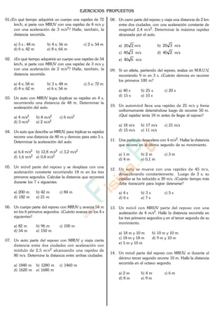 EJERCICIOS PROPUESTOS
01.¿En qué tiempo adquirirá un cuerpo una rapidez de 72
km/h, si parte con MRUV con una rapidez de 8 m/s y
con una aceleración de 3 m/s2? Halle, también, la
distancia recorrida.
a) 3 s ; 48 m b) 4 s; 56 m c) 2 s; 54 m
d) 6 s; 42 m e) 8 s; 64 m
02. ¿En qué tiempo adquirirá un cuerpo una rapidez de 54
km/h, si parte con MRUV con una rapidez de 3 m/s y
con una aceleración de 2 m/s2? Halle, también, la
distancia recorrida.
a) 4 s; 58 m b) 3 s; 48 m c) 5 s; 72 m
d) 8 s; 62 m e) 6 s; 54 m
03. Un auto con MRUV logra duplicar su rapidez en 4 s,
recorriendo una distancia de 48 m. Determinar la
aceleración del auto.
a) 4 m/s2 b) 8 m/s2 c) 6 m/s2
d) 3 m/s2 e) 2 m/s2
04. Un auto que describe un MRUV, para triplicar su rapidez
recorre una distancia de 80 m y demora para esto 5 s.
Determinar la aceleración del auto.
a) 6,4 m/s2 b) 12,8 m/s2 c) 3,2 m/s2
d) 1,6 m/s2 e) 0,8 m/s2
05. Un móvil parte del reposo y se desplaza con una
aceleración constante recorriendo 18 m en los tres
primeros segundos. Calcular la distancia que recorrerá
durante los 7 s siguientes.
a) 200 m b) 42 m c) 84 m
d) 182 m e) 21 m
06. Un cuerpo parte del reposo con MRUV y avanza 54 m
en los 6 primeros segundos. ¿Cuánto avanza en los 4 s
siguientes?
a) 82 m b) 96 m c) 100 m
d) 54 m e) 150 m
07. Un auto parte del reposo con MRUV y viaja cierta
distancia entre dos ciudades con aceleración con
módulo de 2,5 m/s2 alcanzando una rapidez de
80 m/s. Determine la distancia entre ambas ciudades.
a) 1840 m b) 1280 m c) 1460 m
d) 1620 m e) 1680 m
08. Un carro parte del reposo y viaja una distancia de 2 km
entre dos ciudades, con una aceleración constante de
magnitud 2,4 m/s2. Determinar la máxima rapidez
alcanzada por el auto.
a) 220 m/s b) 320 m/s
c) 340 m/s d) 240 m/s
e) 640 m/s
09. Si un atleta, partiendo del reposo, realiza un M.R.U.V,
recorriendo 9 m en 3 s. ¿Cuánto demora en recorrer
los primeros 100 m?
a) 40 s b) 25 s c) 20 s
d) 15 s e) 10 s
10. Un automóvil lleva una rapidez de 25 m/s y frena
uniformemente deteniéndose luego de recorrer 50 m.
¿Qué rapidez tenía 18 m antes de llegar al reposo?
a) 18 m/s b) 17 m/s c) 21 m/s
d) 15 m/s e) 11 m/s
11. Una partícula desacelera con 4 m/s2. Hallar la distancia
que recorre en el último segundo de su movimiento.
a) 1 m b) 2 m c) 3 m
d) 4 m e) 0,1 m
12. Un auto se mueve con una rapidez de 45 m/s,
desacelerando constantemente. Luego de 3 s; su
rapidez se ha reducido a 30 m/s. ¿Cuánto tiempo más
debe transcurrir para lograr detenerse?
a) 4 s b) 3 s c) 5 s
d) 6 s e) 7 s
13. Un móvil con MRUV parte del reposo con una
aceleración de 4 m/s2. Halle la distancia recorrida en
los tres primeros segundos y en el tercer segundo de su
movimiento.
a) 18 m y 10 m b) 10 m y 10 m
c) 18 m y 18 m d) 9 m y 10 m
e) 5 m y 10 m
14. Un móvil parte del reposo con MRUV, si durante el
décimo tercer segundo recorre 10 m. Halle la distancia
recorrida en el octavo segundo.
a) 2 m b) 4 m c) 6 m
d) 8 m e) 9 m
www.
.
Fisica
eP
 