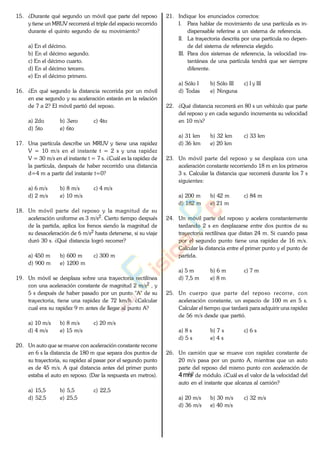 15. ¿Durante qué segundo un móvil que parte del reposo
y tiene un MRUV recorrerá el triple del espacio recorrido
durante el quinto segundo de su movimiento?
a) En el décimo.
b) En el décimo segundo.
c) En el décimo cuarto.
d) En el décimo tercero.
e) En el décimo primero.
16. ¿En qué segundo la distancia recorrida por un móvil
en ese segundo y su aceleración estarán en la relación
de 7 a 2? El móvil partió del reposo.
a) 2do b) 3ero c) 4to
d) 5to e) 6to
17. Una partícula describe un MRUV y tiene una rapidez
V = 10 m/s en el instante t = 2 s y una rapidez
V = 30 m/s en el instante t = 7 s. ¿Cuál es la rapidez de
la partícula, después de haber recorrido una distancia
d=4 m a partir del instante t=0?
a) 6 m/s b) 8 m/s c) 4 m/s
d) 2 m/s e) 10 m/s
18. Un móvil parte del reposo y la magnitud de su
aceleración uniforme es 3 m/s2. Cierto tiempo después
de la partida, aplica los frenos siendo la magnitud de
su desaceleración de 6 m/s2 hasta detenerse, si su viaje
duró 30 s. ¿Qué distancia logró recorrer?
a) 450 m b) 600 m c) 300 m
d) 900 m e) 1200 m
19. Un móvil se desplaza sobre una trayectoria rectilínea
con una aceleración constante de magnitud 2 m/s2 , y
5 s después de haber pasado por un punto "A" de su
trayectoria, tiene una rapidez de 72 km/h. ¿Calcular
cual era su rapidez 9 m antes de llegar al punto A?
a) 10 m/s b) 8 m/s c) 20 m/s
d) 4 m/s e) 15 m/s
20. Un auto que se mueve con aceleración constante recorre
en 6 s la distancia de 180 m que separa dos puntos de
su trayectoria, su rapidez al pasar por el segundo punto
es de 45 m/s. A qué distancia antes del primer punto
estaba el auto en reposo. (Dar la respuesta en metros).
a) 15,5 b) 5,5 c) 22,5
d) 52,5 e) 25,5
21. Indique los enunciados correctos:
I. Para hablar de movimiento de una partícula es in-
dispensable referirse a un sistema de referencia.
II. La trayectoria descrita por una partícula no depen-
de del sistema de referencia elegido.
III. Para dos sistemas de referencia, la velocidad ins-
tantánea de una partícula tendrá que ser siempre
diferente.
a) Sólo I b) Sólo III c) I y III
d) Todas e) Ninguna
22. ¿Qué distancia recorrerá en 80 s un vehículo que parte
del reposo y en cada segundo incrementa su velocidad
en 10 m/s?
a) 31 km b) 32 km c) 33 km
d) 36 km e) 20 km
23. Un móvil parte del reposo y se desplaza con una
aceleración constante recorriendo 18 m en los primeros
3 s. Calcular la distancia que recorrerá durante los 7 s
siguientes:
a) 200 m b) 42 m c) 84 m
d) 182 m e) 21 m
24. Un móvil parte del reposo y acelera constantemente
tardando 2 s en desplazarse entre dos puntos de su
trayectoria rectilínea que distan 24 m. Si cuando pasa
por el segundo punto tiene una rapidez de 16 m/s.
Calcular la distancia entre el primer punto y el punto de
partida.
a) 5 m b) 6 m c) 7 m
d) 7,5 m e) 8 m
25. Un cuerpo que parte del reposo recorre, con
aceleración constante, un espacio de 100 m en 5 s.
Calcular el tiempo que tardará para adquirir una rapidez
de 56 m/s desde que partió.
a) 8 s b) 7 s c) 6 s
d) 5 s e) 4 s
26. Un camión que se mueve con rapidez constante de
20 m/s pasa por un punto A, mientras que un auto
parte del reposo del mismo punto con aceleración de
4m/s2 de módulo. ¿Cuál es el valor de la velocidad del
auto en el instante que alcanza al camión?
a) 20 m/s b) 30 m/s c) 32 m/s
d) 36 m/s e) 40 m/s
www.
.
Fisica
eP
 