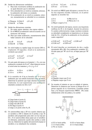 38. Señale las afirmaciones verdaderas:
I. Para todo movimiento rectilíneo la aceleración tie-
ne igual dirección que la velocidad.
II. Si la velocidad de un móvil es constante; entonces,
la aceleración del mismo es constante.
III. Si la aceleración de un móvil es constante; enton-
ces, necesariamente su velocidad no es constante.
a) Ninguna b) Sólo II c) II y III
d) Sólo III e) Todas
39. Señale las afirmaciones correctas:
I. No existe reposo absoluto, sino reposo relativo.
II. En el MRUV, la aceleración varía de acuerdo con el
transcurso del tiempo.
III. Para que exista aceleración, necesariamente debe
haber variación de la velocidad.
a) I y III b) I y II c) II y III
d) Sólo III e) Todas
40. Un móvil triplica su rapidez luego de recorrer 200 m,
empleando 10 segundos. ¿Cuál es la aceleración
constante que posee?
a) 5 m/s2 b) 4 m/s2 c) 3 m/s2
d) 2 m/s2 e) 10 m/s2
41. Un auto parte del reposo en el instante t = 0 s, con una
aceleración constante de 8 m/s2. ¿Qué distancia recorre
el móvil entre los instantes t1=3 s y t2=5 s?
a) 64 m b) 36 m c) 100 m
d) 16 m e) 40 m
42. Si la arandela de 4 kg es lanzada con V=4 m/s,
deslizando por una tubería horizontal como se indica,
determinar la posición que logra alcanzar la arandela
finalmente; la cual experimenta una aceleración
retardatriz constante de (4/L) m/s2.
A B
L L
V=4m/s
a) Llega hasta el punto A.
b) Llega hasta el punto B.
c) Llega más allá de B.
d) No llega el punto A.
e) Llega a un punto entre A y B.
43. Un automovilista viaja a 20 m/s cuando observa que
un semáforo a 330 m delante de él cambia a rojo. El
semáforo está programado para estar con luz roja por
22 s. Si el automovilista desea pasar por el semáforo
sin detenerse, justamente cuando éste cambia a verde
otra vez. Determine la rapidez del automóvil al pasar el
semáforo, si su retardación fue constante.
a) 15 m/s b) 5 m/s c) 10 m/s
d) 8 m/s e) 7,5 m/s
44. Un móvil con MRUV parte del reposo y recorre 8 m en
los dos segundos iniciales. Entonces, en el primer
segundo su recorrido fue:
a) 4 m b) Más de 4 m
c) 2 m d) Menos de 1 m
e) Mayor o igual a 3 m
45. Un móvil partiendo del reposo, recorre una trayectoria
rectilínea de 25 m de longitud, durante los primeros
4 s acelera uniformemente y luego, mantiene constante
su velocidad completando su trayectoria en un tiempo
total de 16 s. ¿Cuál fue la aceleración en los primeros
cuatro segundos?
a) 0,50 m/s2 b) 0,75 m/s2 c) 2,00 m/s2
d) 0,44 m/s2 e) 0,89 m/s2
46. El móvil describe un movimiento de ida y vuelta
recorriendo AB y BA. Con aceleración constante ( a ).
Al subir pasa por "M" con 8 m/s, al bajar pasa por "M"
con:
V1
a
A
M
B
V2=0
a) 8 m/s
b) 9 m/s
c) 6 m/s
d) Rapidez mayor que 8 m/s
e) Rapidez mayor que 9 m/s
47. Se muestra el instante en que es soltado el sistema.
Determine la distancia que recorre el bloque B en el
primer segundo de su movimiento. Considere poleas
lisas y los bloques experimentan MRUV. (No existe
deslizamiento entre las poleas y la cuerda)
"A"
B
"C"
6m/s2
4m/s2
a) 0,5 m hacia arriba. b) 0,5 m hacia abajo.
c) 1 m hacia arriba. d) 1 m hacia abajo.
e) No se mueve.
www.
.
Fisica
eP
 