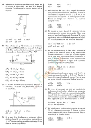 48. Determine el módulo de la aceleración del bloque A si
los bloques se cruzan luego 1 s a partir de la posición
mostrada. Considere que los bloques realizan MRUV.
mA>mB.
A
3m
a) 2 m/s2 b) 3 m/s2 c) 4 m/s2
d) 5 m/s2 e) 6 m/s2
49. Dos esferas "A" y "B" inician su movimiento
describiendo MRUV de tal forma que A sale 3 s después
de B. Si a partir del instante mostrado las esferas
demoran 2 s en chocar, determine "VA" y "VB".
A
VA
B
VB
1 m/s2t=t
2 m/s2t=t
30 m
a) VA = 5 m/s; VB = 8 m/s2.
b) VA = 4 m/s; VB = 7 m/s.
c) VA = 5 m/s; VB = 7 m/s.
d) VA = 8 m/s; VB = 4 m/s.
e) VA = 2 m/s; VB = 10 m/s.
50. Se muestra el instante en que es soltado el bloque. Si
demora 0,2 s en caer al suelo, determine la aceleración
de la cuña lisa.
V=0
39 cm
15 cm
trayectoria
del bloque
a) 12 m/s b) 13 m/s c) 10 m/s
d) 8 m/s e) 7 m/s
51. Si un auto debe desplazarse en un tiempo mínimo
desde A hasta B, con una máxima aceleración de
10 m/s2 de magnitud y una rapidez máxima de 40 m/s.
Hallar el tiempo dAB=160 m.
a) 4 s b) 5 s c) 6 s
d) 7 s e) 8 s
52. Dos trenes de 200 y 400 m de longitud avanzan en
vías paralelas con direcciones opuestas y cuando se
encuentran sus rapideces son de 12 y 18 m/s, si sus
aceleraciones son iguales a 3 m/s2 respectivamente.
Hallar el tiempo que demoran en cruzarse
completamente.
a) 5 s b) 10 s c) 15 s
d) 20 s e) 25 s
53. Un cuerpo se mueve durante 3 s con movimiento
uniformemente variado recorriendo 81m, cesa
entonces la aceleración y durante 3 s recorre 72 m con
movimiento uniforme. Calcular la aceleración del móvil.
(El movimiento es sobre una superficie horizontal).
a) -3 i m/s2 b) 1 m/s2 c) -2 i m/s2
d) 2 i m/s2 e) -1 m/s2
54. Un tren completa un viaje de 5 km entre 2 estaciones A
y B en 10 min. Parte del reposo en A y viaja con una
aceleración uniforme "a" hasta que alcanza la rapidez
de 40 km/h. Esta rapidez se mantiene, después de lo
cual se aplican los frenos los cuales provocan una
retardación "3a" quedando en reposo en B. Determine
el tiempo empleado en la retardación.
a) 2 min b) 2,75 min c) 1,25 min
d) 3,75 min e) 3 min
55. La máxima aceleración de un cuerpo es de 2 m/s2 y la
máxima retardación posible es de 8 m/s2. Calcular el
menor tiempo en el cual puede recorrer 2 km, si parte
del reposo y queda en reposo al final del recorrido.
a) 30 s b) 50 s c) 20 s
d) 40 s e) 10 s
56. Un tren, al arrancar, va con un movimiento
uniformemente acelerado y adquiere una rapidez de
60 km/h en 5 min. Después de marchar con esta rapidez
durante cierto tiempo, se aplican los frenos y se detiene
en 4 min con una aceleración uniforme. Hallar el tiempo
total suponiendo que la distancia recorrida es 10 km.
a) 20 min b) 14,5 min c) 22,5 min
d) 17,5 min e) 21 min
57. Un móvil avanza en línea recta con una rapidez de
50 m/s y frena uniformemente. Si durante el último
segundo de recorrido avanza 5 metros, durante el tercer
segundo de su frenado recorre:
a) 5 m b) 10 m c) 15 m
d) 20 m e) 25 m
www.
.
Fisica
eP
 